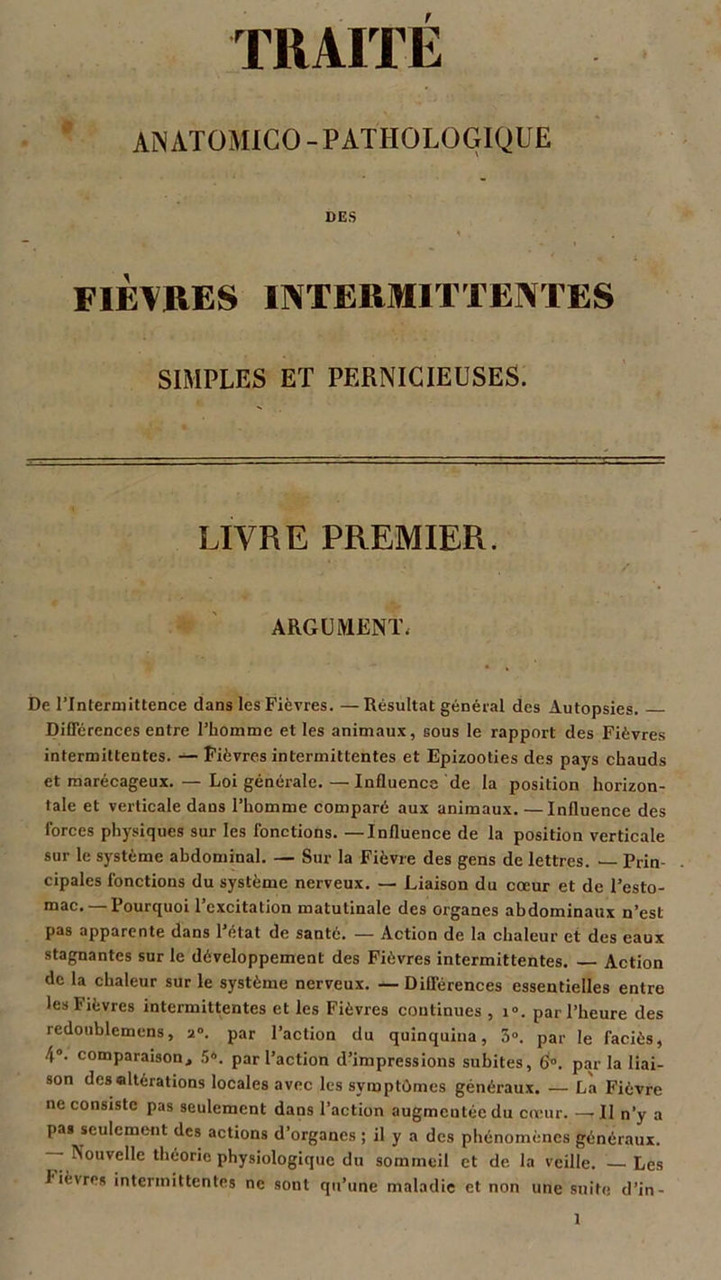TRAITÉ ANATOMICO-PATHOLOGIQUE DES FIÈVRES INTERMITTENTES SIMPLES ET PERNICIEUSES. LIVRE PREMIER. ARGUMENT. De l’Intermittence dans les Fièvres. — Résultat général des Autopsies. Différences entre l’homme et les animaux, sous le rapport des Fièvres intermittentes. — Fièvres intermittentes et Epizooties des pays chauds et marécageux. — Loi générale. —Influence de la position horizon- tale et verticale dans l’homme comparé aux animaux. —Influence des forces physiques sur les fonctions. — Influence de la position verticale sur le système abdominal. — Sur la Fièvre des gens de lettres. — Prin- cipales fonctions du système nerveux. — Liaison du cœur et de l’esto- mac.— Pourquoi l’excitation matutinale des organes abdominaux n’est pas apparente dans l’état de santé. — Action de la chaleur et des eaux stagnantes sur le développement des Fièvres intermittentes. Action de la chaleur sur le système nerveux. — Différences essentielles entre les Fièvres intermittentes et les Fièvres continues , 1°. par l’heure des redoublemens, 2°. par l’action du quinquina, 5°. par le faciès, 4°. comparaison, 5®. par l’action d’impressions subites, 6°. par la liai- son des «Itérations locales avec les symptômes généraux. — La Fièvre ne consiste pas seulement dans l’action augmentée du cœur. — Il n’y a pas seulement des actions d’organes ; il y a des phénomènes généraux. — Nouvelle théorie physiologique du sommeil et de la veille. — Les fièvres intermittentes ne sont qu’une maladie et non une suite d’in-