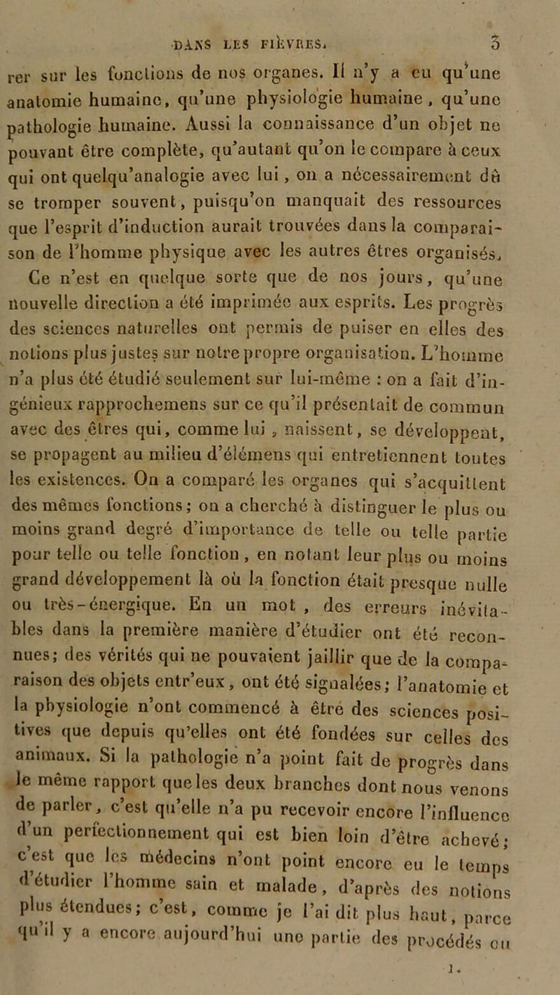 rer sur les fondions de nos organes. Il n’y a eu qu^une anatomie humaine, qu’une physiologie humaine, qu’une pathologie humaine. Aussi la connaissance d’un objet ne pouvant être complète, qu’autant qu’on le compare à ceux qui ont quelqu’analogie avec lui, on a nécessairement du se tromper souvent, puisqu’on manquait des ressources que l’esprit d’induction aurait trouvées dans la comparai' son de l’homme physique avec les autres êtres organisés. Ce n’est en quelque sorte que de nos jours, qu’une nouvelle direction a été imprimée aux esprits. Les progrès des sciences naturelles ont permis de puiser en elles des notions plus justes sur notre propre organisation. L’homme n’a plus été étudié seulement sur lui-même : on a fait d’in- génieux rapprochemens sur ce qu’il présentait de commun avec des êtres qui, comme lui , naissent, se développent, se propagent au milieu d’élémens qui entretiennent toutes les existences. On a comparé les organes qui s’acquittent des mêmes fonctions ; on a cherché à distinguer le plus ou moins grand degré d’importance de telle ou telle partie pour telle ou telle fonction , en notant leur plus ou moins grand développement là où la fonction était presque nulle ou très-énergique. En un mot , des erreurs inévita- bles dans la première manière d’étudier ont été recon- nues; des vérités qui ne pouvaient jaillir que de la compa- raison des objets entr’eux, ont été signalées; l’anatomie et la physiologie n’ont commencé à être des sciences posi- tives que depuis qu’elles ont été fondées sur celles des animaux. Si la pathologie n’a point fait de progrès dans le même rapport que les deux branches dont nous venons de parler, c’est qu’elle n’a pu recevoir encore l’influence d’un perfectionnement qui est bien loin d’être achevé; c est que les médecins n’ont point encore eu le temps d’étudier l’homme sain et malade, d’après des notions plus étendues; c’est, comme je l’ai dit plus haut, parce qu’il y a encore aujourd’hui uno partie des procédés ou i.