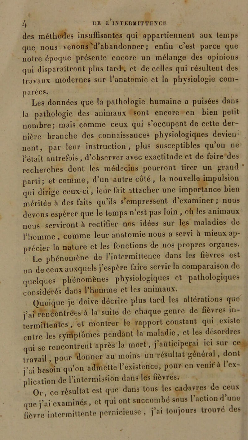 des mélhotles insuffisantes qui appartiennent aux temps que nous venons'(l’abandonner ; enfin c’est parce que noire époque présente encore un mélange des opinions qui disparaîtront plus tard-, et de celles qui résultent des travaux modernes sur l’anatomie et la physiologie com- parées. Les données que la pathologie humaine a puisées dans la pathologie des animaux sont encore en bien petit nombre; mais comme ceux qui s’occupent de cette der- nière branche des connaissances physiologiques devien- nent, par leur instruction, plus susceptibles qu’on ne l’était autrefois , d’observer avec exactitude et de faire des recherches dont les médecins pourront tirer un grand ' parti; et comme, d’un autre côté, la nouvelle impulsion qui dirige ceux-ci, leur fait attacher une importance bien méritée à des faits qu’ils s’empressent d’examiner; nous devons espérer que le temps n est pas loin , ou les animaux nous serviront à rectifier nos idées sur les maladies de l’homme, comme leur anatomie nous a servi h mieux ap- précier la nature et les fonctions de nos propres organes. Le phénomène de l’intermittence dans les fièvres est un de ceux auxquels j’espère faire servir la comparaison de quelques phénomènes physiologiques et pathologiques considérés dans l’homme et les animaux. Quoique je doive décrire plus tard les altérations que jVf rencontrées è la suite de chaque genre de fièvres in- termittentes , et montrer le rapport constant qui existe entre les syrriptômes pendant la maladie, et les désordres qui se rencontrent après la mort, j’anticiperai ici sur ce travail, pour donner au moins un résultat général, dont j’ai besoin qu’on admette l’existence, pour en venir à l’ex- plication (le l’intermission dans lés fièvres. Or, ce résultat est que dans tous les cadavres de ceux que j’ai examinés, et qui ont succombé sous l’action d’une fièvre intermittente pernicieuse , j’ai toujours trouvé des