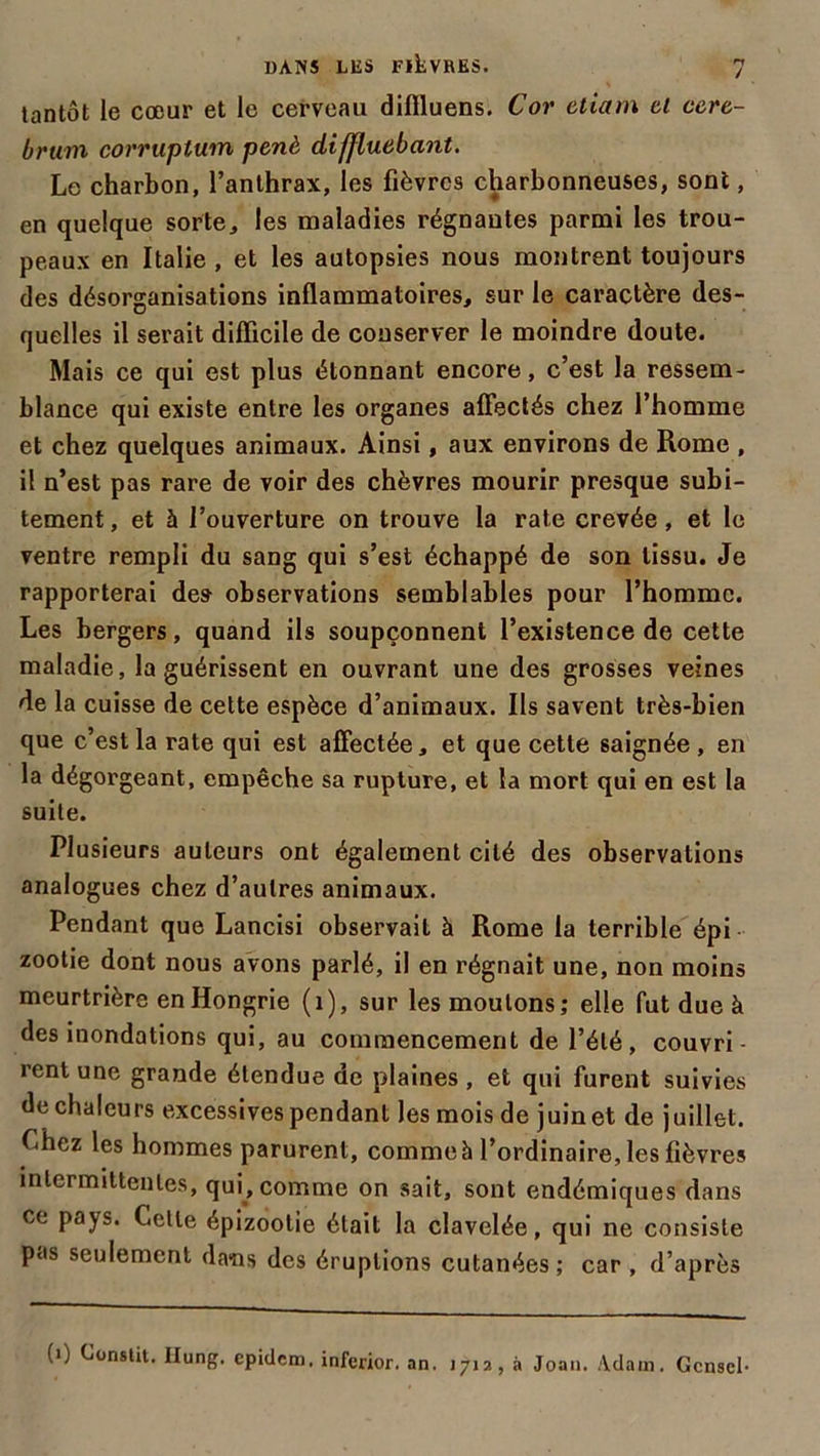 tantôt le cœur et le cerveau diflluens. Cor etiam cl ccre- brum corruptum penè diffluebant. Le charbon, l’anthrax, les fièvres charbonneuses, sont, en quelque sorte, les maladies régnantes parmi les trou- peaux en Italie , et les autopsies nous montrent toujours des désorganisations inflammatoires, sur le caractère des- quelles il serait difficile de conserver le moindre doute. Mais ce qui est plus étonnant encore, c’est la ressem- blance qui existe entre les organes affectés chez l’homme et chez quelques animaux. Ainsi, aux environs de Rome , il n’est pas rare de voir des chèvres mourir presque subi- tement , et à l’ouverture on trouve la rate crevée, et le ventre rempli du sang qui s’est échappé de son tissu. Je rapporterai des- observations semblables pour l’homme. Les bergers, quand ils soupçonnent l’existence de cette maladie, la guérissent en ouvrant une des grosses veines de la cuisse de cette espèce d’animaux. Ils savent très-bien que c’est la rate qui est affectée, et que cette saignée , en la dégorgeant, empêche sa rupture, et la mort qui en est la suite. Plusieurs auteurs ont également cité des observations analogues chez d’autres animaux. Pendant que Lancisi observait à Rome la terrible épi zootie dont nous avons parlé, il en régnait une, non moins meurtrière en Hongrie (1), sur les moulons; elle fut due à des inondations qui, au commencement de l’été, couvri- rent une grande étendue de plaines , et qui furent suivies de chaleurs excessives pendant les mois de juin et de juillet. Chez les hommes parurent, comme à l’ordinaire, les lièvres intermittentes, qui, comme on sait, sont endémiques dans ce pays. Celle épizootie était la clavelée, qui ne consiste pas seulement dans des éruptions cutanées ; car , d’après (i) Conslit. Hung. epidem. iaferior. an. 1712, à Joan. Adam. Gcnscl-