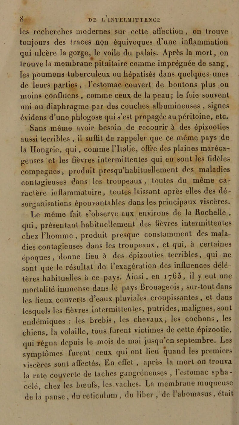 les recherches modernes sur cette affection , on trouve toujours des traces non équivoques d’une inflammation qui ulcère la gorge, le voile du palais. Après la mort, on trouve la membrane pituitaire comme imprégnée de sang, les poumons tuberculeux ou hépatisés dans quelques unes de leurs parties, l’estomac couvert de boulons plus ou moins confluens, comme ceux de la peau; le foie souvent uni au diaphragme par des couches albumineuses , signes évidens d’une phlogose qui s’est propagée au péritoine, etc. Sans même avoir besoin de recourir à des épizooties aussi terribles , il suffit de rappeler que ce même pays de la Hongrie, qui, comme l’Ilalie, offre des plaines maréca- geuses et les fièvres intermittentes qui en sont les fidèles compagnes, produit presqu’habituellement des maladies contagieuses dans les troupeaux, toutes du même ca- ractère inflammatoire, toutes laissant après elles des dé- sorganisations épouvantables dans les principaux viscères. Le même fait s’observe aux environs de la Rochelle , qui, présentant habituellement des fièvres intermittentes chez l’homme , produit presque constamment des mala- dies contagieuses dans les troupeaux, et qui, à certaines époques, donne lieu à des épizooties terribles, qui ne sont que le résultat de l’exagération des influences délé- tères habituelles à ce pays. Ainsi, en iy65, il y eut une mortalité immense dans le pays Brouageois, sur-tout dans les lieux couverts d’eaux pluviales croupissantes , et dans lesquels les fièvres intermittentes, putrides, malignes, sont endémiques : les brebis, les chevaux, les cochons, les chiens, la volaille, tous furent victimes de cette épizootie, qui régna depuis le mois de mai jusqu’en septembre. Les symptômes furent ceux qui ont lieu quand les premiers viscères sont affectés. En effet , après la mort on trouva la rate couverte de taches gangréneuses , l’estomac spha- célé, chez les bœufs, les,vaches. La membrane muqueuse de la panse, du réticulum , du liber, de l’abomasus, était