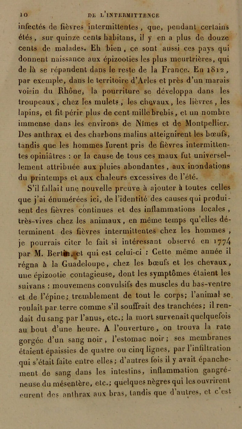 infectés de fièvres intermittentes , que, pendant certains étés, sur quinze cents habitons, il y en a plus de douze cents de malades. Eh bien , ce sont aussi ces pays qui donnent naissance aux épizooties les plus meurtrières, qui de là se répandent dans le reste de la France. En 1812, par exemple, dans le territoire d’Arles et près d’un marais voisin du Rhône, la pourriture se développa dans les troupeaux, chez les mulets , les chevaux, les lièvres , les lapins, et fit périr plus de cent mille brebis, et un nombre immense dans les environs de Nîmes et de Montpellier. Des anthrax et des charbons malins atteignirent les bœufs, tandis que les hommes furent pris de fièvres intermitten- tes opiniâtres : or la cause de tous ces maux fut universel- lement attribuée aux pluies abondantes, aux inondations du printemps et aux chaleurs excessives de l’été. S’il fallait une nouvelle preuve à ajouter à toutes celles que j’ai énumérées ici, de l’identité des causes qui produi- sent des fièvres continues et des inflammations locales , très-vives chez les animaux, en même temps qu elles dé- terminent des fièvres intermittentes chez les hommes , je pourrais citer le fait si intéressant observé en 1774 par M. BertèMet qui est celui-ci : Celte même année il régna à la Guadeloupe, chez les boeufs et les chevaux, une épizootie contagieuse, dont les symptômes étaient les suivans : mouvemens convulsifs des muscles du bas-ventre et de l’épine; tremblement de tout le corps; l’animal se roulait par terre comme s’il souffrait des tranchées; il ren- dait du sang par l’anus, etc.; la mort survenait quelquefois au bout d’une heure. A l’ouverture, on trouva la rate gorgée d’un sang noir , l’estomac noir ; ses membranes étaient épaissies de quatre ou cinq lignes, par 1 infiltration qui s’était faite entre elles; d’autres fois il y avait épanche- ment de sang dans les intestins, inflammation gangré- neuse du mésentère, etc.; quelques nègres qui les ouvrirent eurent des anthrax aux bras, tandis que d’autres, et c’est