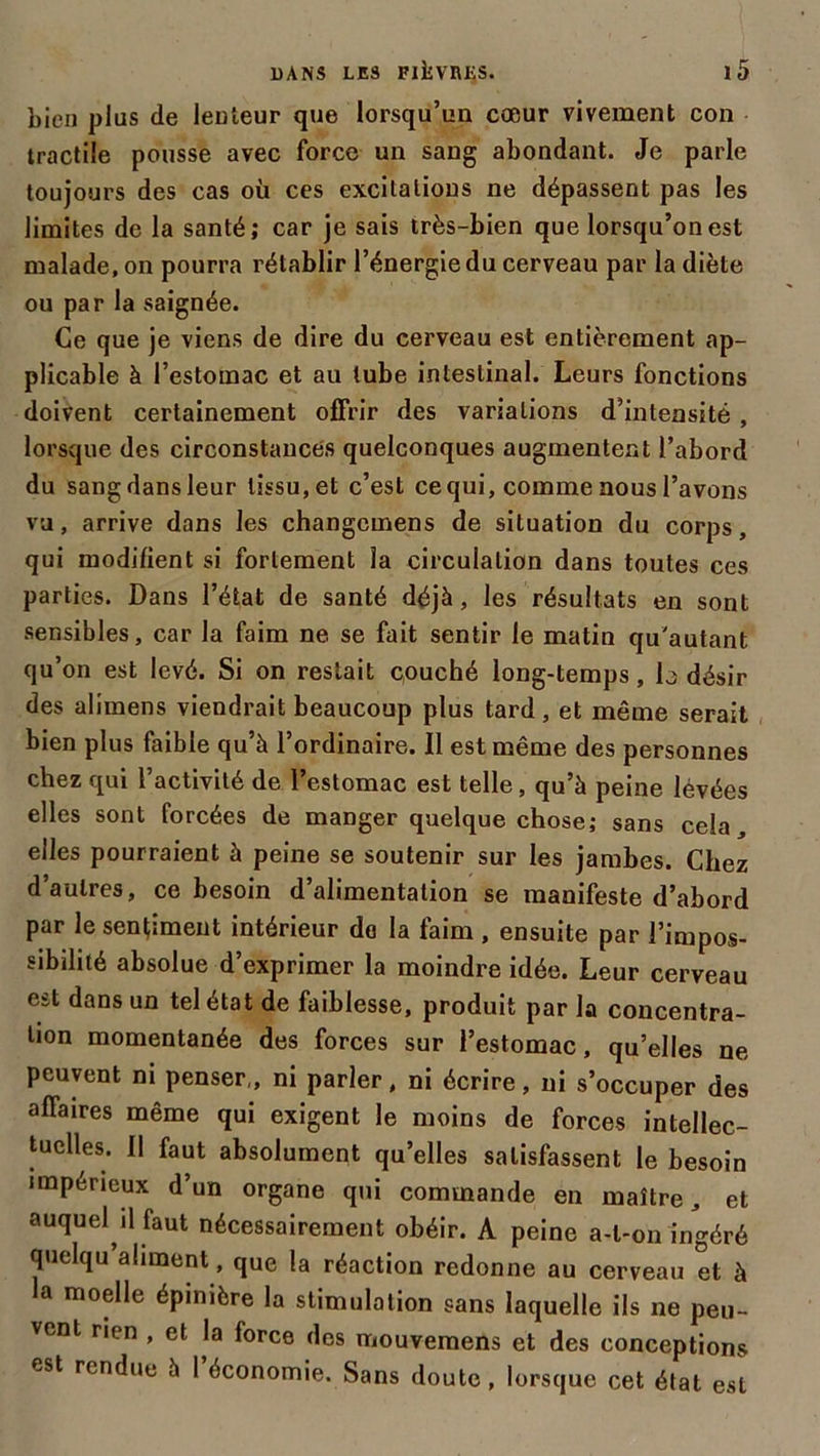 bien plus de lenteur que lorsqu’un cœur vivement con tractile pousse avec force un sang abondant. Je parle toujours des cas où ces excitations ne dépassent pas les limites de la santé; car je sais très-bien que lorsqu’on est malade, on pourra rétablir l’énergie du cerveau par la diète ou par la saignée. Ce que je viens de dire du cerveau est entièrement ap- plicable à l’estomac et au tube intestinal. Leurs fonctions doivent certainement offrir des variations d’intensité , lorsque des circonstances quelconques augmentent l’abord du sang dans leur tissu, et c’est ce qui, comme nous l’avons va, arrive dans les changcmens de situation du corps, qui modifient si fortement la circulation dans toutes ces parties. Dans l’état de santé déjà, les résultats en sont sensibles, car la faim ne se fait sentir le matin qu'autant qu’on est levé. Si on restait couché long-temps, b désir des alimens viendrait beaucoup plus tard, et même serait bien plus faible qu’à l’ordinaire. Il est même des personnes chez qui l’activité de l’estomac est telle, qu’à peine lévées elles sont forcées de manger quelque chose; sans cela, elles pourraient à peine se soutenir sur les jambes. Chez d’autres, ce besoin d’alimentation se manifeste d’abord par le sentiment intérieur do la faim , ensuite par l’impos- sibilité absolue d’exprimer la moindre idée. Leur cerveau est dans un tel état de faiblesse, produit par la concentra- tion momentanée des forces sur l’estomac, qu’elles ne peuvent ni penser,, ni parler, ni écrire, ni s’occuper des affaires même qui exigent le moins de forces intellec- tuelles. 11 faut absolument qu’elles satisfassent le besoin impérieux d’un organe qui commande en maître, et auquel il faut nécessairement obéir. A peine a-l-on ingéré quelqu aliment, que la réaction redonne au cerveau et à a moelle épinière la stimulation sans laquelle ils ne peu- vent rien , et la force des mouvemens et des conceptions est rendue à 1 économie. Sans doute, lorsque cet état est