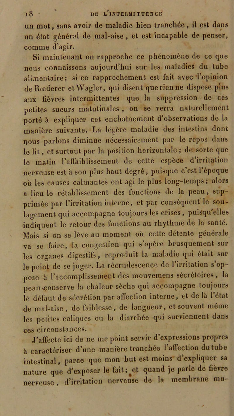 un mot, sans avoir de maladie bien tranchée, il est dans un état général de mal-aise , et est incapable de penser, comme d’agir. Si maintenant on rapproche ce phénomène de ce que nous connaissons aujourd’hui sur les maladies du tube alimentaire; si ce rapprochement est fait avec l’opinion de Rœderer etWagler, qui disent que rien ne dispose plus aux lièvres intermittentes que la suppression de ces petites sueurs matutinales , on se verra naturellement porté à expliquer cet enchaînement d’observations de la manière suivante. La légère maladie des intestins dont nous parlons diminue nécessairement par le repos dans le lit, et surtout par la position horizontale ; de sorte que le malin l’affaiblissement de cette espèce d’irritation nerveuse est à son plus haut degre, puisque c est 1 époque où les causes calmantes ont agi le plus long-temps; alors a lieu le rétablissement des fonctions de la peau, sup- primée par l’irritation interne, et par conséquent le sou- lagement qui accompagne toujours les crises , puisqu’elles indiquent le retour des fonctions au rhythme de la santé. Mais si on se lève au moment où cette détente générale va se faire, la congestion qui s’opère brusquement sur les organes digestifs, reproduit la maladie qui était sur le point de sc juger. La recrudescence de l’irritation s’op- pose à l’accomplissement des mouvemens sécrétoires , la peau'Conserve la chaleur sèche qui accompagne toujours le défaut de sécrétion par affection interne, et de là l’état de mal-aise, de faiblesse, de langueur, et souvent même les petites coliques ou la diarrhée qui surviennent dans ces circonstances. J’affecte ici de ne me point servir d’expressions propres à caractériser d’une manièro tranchée l’affection du tube intestinal, parce que mon but est moins d’expliquer sa nature que d’exposer lo fait ; ^et quand je parle de fièvre nerveuse , d’irritation nerveuse de la membrane mu-