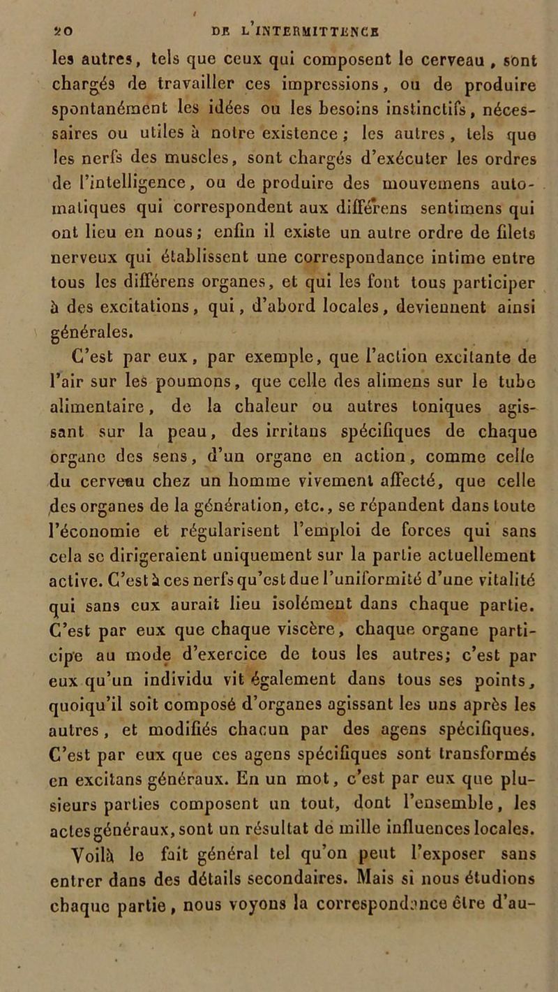 les autres, tels que ceux qui composent le cerveau , sont chargés de travailler ces impressions, ou de produire spontanément les idées ou les besoins instinctifs, néces- saires ou utiles à noire existence ; les autres , tels que les nerfs des muscles, sont chargés d’exécuter les ordres de l’intelligence, ou de produire des mouvemens auto- matiques qui correspondent aux différens sentimens qui ont lieu en nous ; enfin il existe un autre ordre de filets nerveux qui établissent une correspondance intime entre tous les différens organes, et qui les font tous participer à des excitations, qui, d’abord locales, deviennent ainsi générales. C’est par eux, par exemple, que l’action excitante de l’air sur les poumons, que celle des alimens sur le tube alimentaire, de la chaleur ou autres toniques agis- sant sur la peau, des irritons spécifiques de chaque organe des sens, d’un organe en action, comme celle du cerveau chez un homme vivement affecté, que celle des organes de la génération, etc., se répandent dans toute l’économie et régularisent l’emploi de forces qui sans cela se dirigeraient uniquement sur la partie actuellement active. C’est à ces nerfs qu’est due l’uniformité d’une vitalité qui sans eux aurait lieu isolément dans chaque partie. C’est par eux que chaque viscère, chaque organe parti- cipe au mode d’exercice de tous les autres; c’est par eux qu’un individu vit également dans tous ses points, quoiqu’il soit composé d’organes agissant les uns après les autres, et modifiés chacun par des agens spécifiques. C’est par eux que ces agens spécifiques sont transformés en excitans généraux. En un mot, c’est par eux que plu- sieurs parties composent un tout, dont l’ensemble, les aclesgénéraux, sont un résultat de mille influences locales. Voilà le fait général tel qu’on peut l’exposer sans entrer dans des détails secondaires. Mais si nous étudions chaque partie , nous voyons la correspondance être d’au-