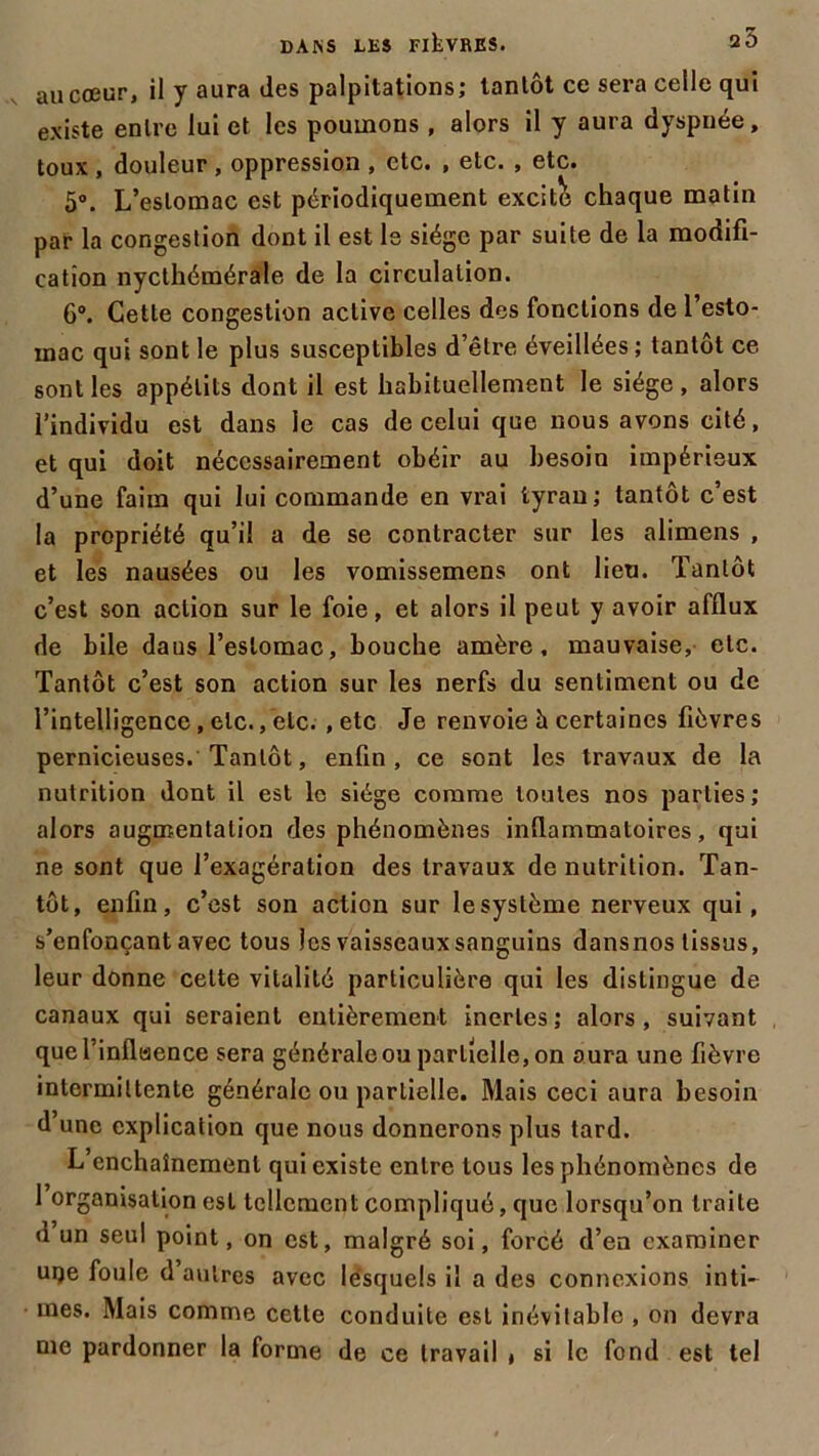 au cœur, il y aura des palpitations; tantôt ce sera celle qui existe entre lui et les poumons , alors il y aura dyspnée, toux , douleur, oppression , etc. , etc. , etc. 5°. L’estomac est périodiquement excite chaque matin par la congestion dont il est le siège par suite de la modifi- cation nycthémérale de la circulation. 6°. Cette congestion active celles des fonctions de l’esto- mac qui sont le plus susceptibles d’être éveillées; tantôt ce sont les appétits dont il est habituellement le siège , alors l’individu est dans le cas de celui que nous avons cité, et qui doit nécessairement obéir au besoin impérieux d’une faim qui lui commande en vrai tyran; tantôt c’est la propriété qu’il a de se contracter sur les alimens , et les nausées ou les vomissemens ont lieu. Tantôt c’est son action sur le foie, et alors il peut y avoir afflux de bile daus l’estomac, bouche amère, mauvaise, etc. Tantôt c’est son action sur les nerfs du sentiment ou de l’intelligence, etc., etc. , etc Je renvoie à certaines fièvres pernicieuses. Tantôt, enfin, ce sont les travaux de la nutrition dont il est le siège comme toutes nos parties; alors augmentation des phénomènes inflammatoires, qui ne sont que l’exagération des travaux de nutrition. Tan- tôt, enfin, c’est son action sur le système nerveux qui, s’enfonçant avec tous les vaisseaux sanguins dansnos tissus, leur donne celte vitalité particulière qui les distingue de canaux qui seraient entièrement inertes; alors, suivant quel’inflisence sera générale ou partielle, on aura une fièvre intermittente générale ou partielle. Mais ceci aura besoin d’une explication que nous donnerons plus tard. L’enchaînement qui existe entre tous les phénomènes de 1 organisation est tellement compliqué, que lorsqu’on traite d un seul point, on est, malgré soi, forcé d’en examiner uqe foule d autres avec lesquels il a des connexions inti- mes. Mais comme cette conduite est inévitable , on devra me pardonner la forme de ce travail t si le fond est tel