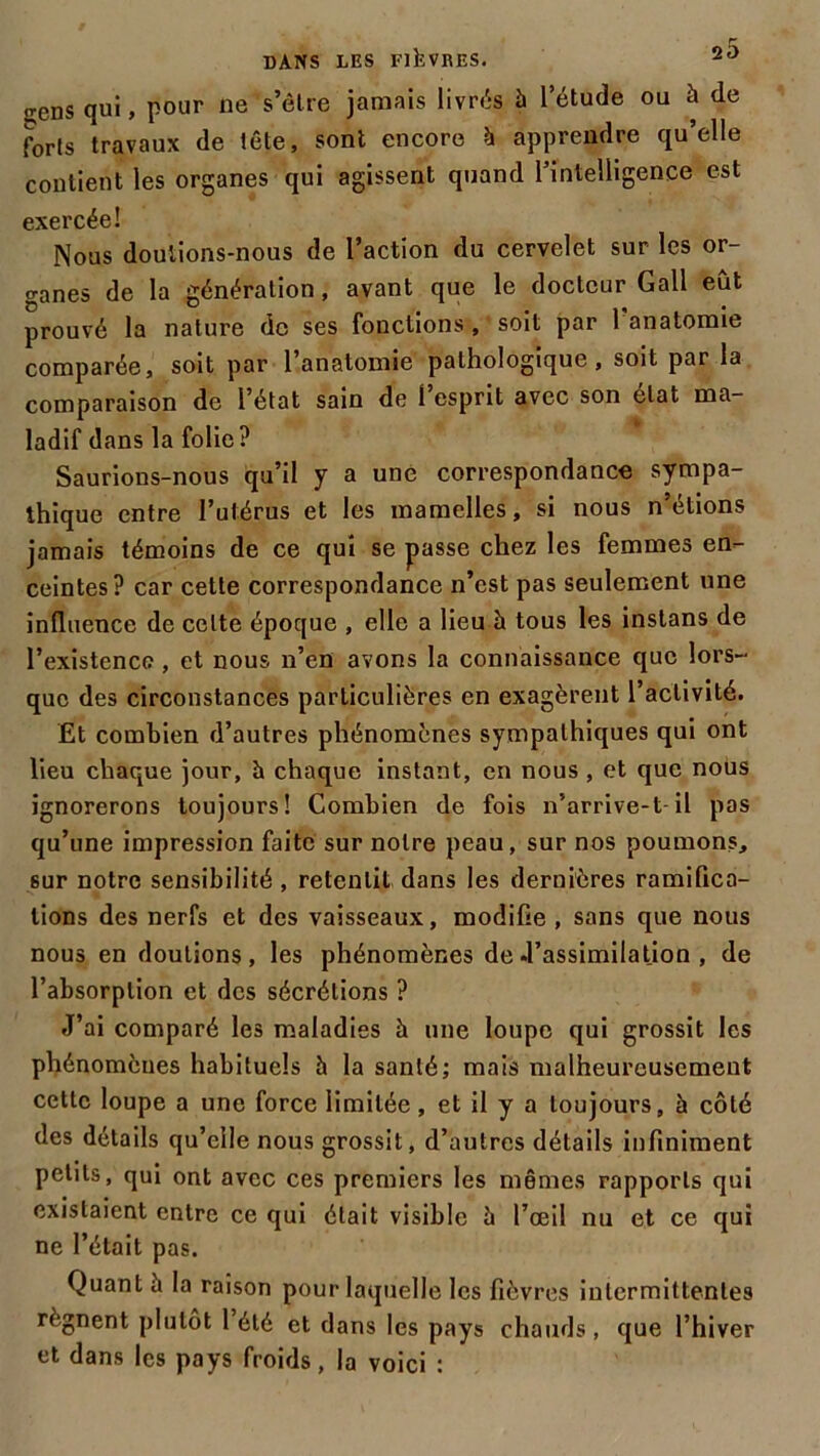 sens qui, pour ne s’être jamais livrés 5 l’étude ou à de forts travaux de tête, sont encore h apprendre qu’elle contient les organes qui agissent quand l’intelligence est exercée! Nous doutions-nous de l’action du cervelet sur les or- ganes de la génération, avant que le docteur Gall eût prouvé la nature de ses fonctions , soit par 1 anatomie comparée, soit par l’anatomie pathologique, soit par la comparaison de l’état sain de l’esprit avec son état ma- ladif dans la folie? Saurions-nous qu’il y a une correspondance sympa- thique entre l’utérus et les mamelles, si nous n’étions jamais témoins de ce qui se passe chez les femmes en- ceintes? car cette correspondance n’est pas seulement une influence de celte époque , elle a lieu à tous les instans de l’existence , et nous n’en avons la connaissance que lors- que des circonstances particulières en exagèrent l’activité. Et combien d’autres phénomènes sympathiques qui ont lieu chaque jour, à chaque instant, en nous, et que nous ignorerons toujours! Combien de fois n’arrive-t-il pas qu’une impression faite sur notre peau, sur nos poumons, sur notre sensibilité , retentit dans les dernières ramifica- tions des nerfs et des vaisseaux, modifie , sans que nous nous en doutions, les phénomènes de .l’assimilation , de l’absorption et des sécrétions ? J’ai comparé les maladies h une loupe qui grossit les phénomènes habituels à la santé; mais malheureusement cette loupe a une force limitée, et il y a toujours, à côté des détails qu’elle nous grossit, d’autres détails infiniment petits, qui ont avec ces premiers les mêmes rapports qui existaient entre ce qui était visible ü l’œil nu et ce qui ne l’était pas. Quant à la raison pour laquelle les fièvres intermittentes régnent plutôt 1 été et dans les pays chauds, que l’hiver et dans les pays froids, la voici :