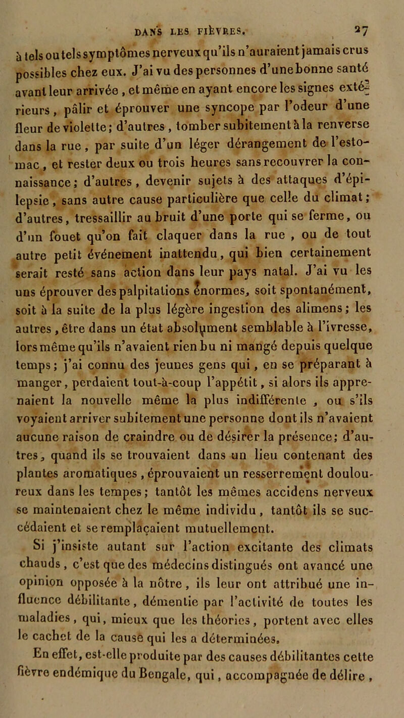 à tels ou tels symptômes nerveux qu’ils n’auraient jamais crus possibles chez eux. J’ai vu des personnes d’unebonne santé avant leur arrivée , et même en ayant encore les signes exté2 rieurs, pâlir et éprouver une syncope par l’odeur d’une fleur de violette; d’autres , tomber subitement à la renverse dans la rue , par suite d’un léger dérangement de l’esto- mac , et rester deux ou trois heures sans recouvrer la con- naissance; d’autres, devenir sujets à des attaques d épi- lepsie , sans autre cause particulière que celle du climat ; d’autres, tressaillir au bruit d’une porte qui se ferme, ou d’un fouet qu’on fait claquer dans la rue , ou de tout autre petit événement inattendu, qui bien certainement serait resté sans action dans leur pays natal. J’ai vu les uns éprouver des palpitations Inormes, soit spontanément, soit à la suite de la plus légère ingestion des alimens; les autres, être dans un état absolument semblable à l’ivresse, lors même qu’ils n’avaient rien bu ni mangé depuis quelque temps ; j’ai connu des jeunes gens qui, en se préparant h manger, perdaient tout-à-coup l’appétit, si alors ils appre- naient la nouvelle même la plus indifférente , ou s’ils voyaient arriver subitement une personne dont ils n’avaient aucune raison de craindre ou de désirer la présence; d’au- tres, quand ils se trouvaient dans un lieu contenant des plantes aromatiques , éprouvaient un resserrement doulou- reux dans les tempes ; tantôt les mêmes accidens nerveux se maintenaient chez le même individu , tantôt ils se suc- cédaient et se remplaçaient mutuellement. Si j’insiste autant sur l’action excitante des climats chauds, c’est que des médecins distingués ont avancé une opinion opposée à la nôtre, ils leur ont attribué une in- fluence débilitante, démentie par l’activité de toutes les maladies, qui, mieux que les théories, portent avec elles le cachet de la cause qui les a déterminées. En effet, est-elle produite par des causes débilitantes cette fièvre endémique du Bengale, qui, accompagnée de délire ,