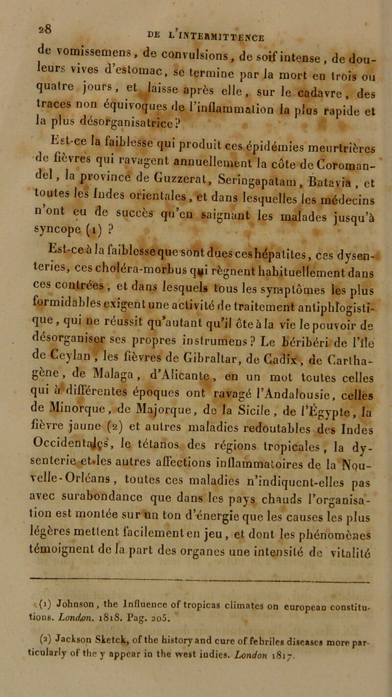 DE L INTERMITTENCE de vomissemens, de convulsions, de soif intense , de dou- leurs vives d’estomac, se termine par la mort en trois ou quatre jours, et laisse après elle, sur le cadavre, des traces non équivoques ,1e l'inflammation la plus rapide et la plus désorganisatricc? Est-ce la laihlesse qui produit ces épidémies meurtrières de fièvres qui ravagent annuellement la côte de Coroman- del , la province de Guzzerat, Seringapatam, Batavia , et toutes les Indes orientales, et dans lesquelles les médecins n’ont eu de succès qu’en saignant les malades jusqu’à syncope (1) ? Est-ce à la faiblesse q^esnm dues ces hépatites, ces dysen- teries, ces choléra-morbus q#i régnent habituellement dans ces contrées , et dans lesquels tous les symptômes les pius formidables exigent une activité de traitement antiphlogisti- que , qui ne réussit qu autant qu’il ôte à la vie le pouvoir de désorganiser ses propres instrumens? Le béribéri de l’fle de Ceylan , les fièvres de Gibraltar, de Cadix, de Cartha- gène, de Malaga , d’Alicante, en un mot toutes celles qui a différentes époques ont ravagé l’Andalousie, celles de Minorque, de Majorque, de la Sicile, de fÉgypte, la fièvre jaune (2) et autres maladies redoutables des Indes Occidentajçs, le tétanos des régions tropicales, la dy- senterieet.Ies autres affections inflammatoires de la Nou- velle-Orléans , toutes ces maladies n’indiqucnt-elles pas avec surabondance que dans les pays chauds l’organisa- tion est montée sur un ton d’énergie que les causes les plus légères mettent facilement en jeu, et dont les phénomènes témoignent de la part des organes une intensité de vitalité .{1) Johnson, the Influence of tropicas climates on europeau constitu- tions. Londan. iSiS. Pag. 2o5. (2) Jackson Sketck, of the history and cure of fébriles discascs more par- ticularly of the y appcar in the west iudies. London 1817.
