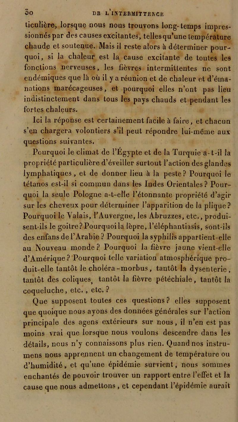 ticulière, lorsque nous nous trouvons long-temps impres- sionnés par des causes excitantes, tellesqu’une température chaude et soutenue. Mais il reste alors à déterminer pour- quoi, si la chaleur est la cause excitante de toutes les fonctions nerveuses, les fièvres intermittentes ne sont endémiques que là où il y a réunion et de chaleur et d’éma- nations marécageuses, et pourquoi elles n’ont pas lieu indistinctement dans tous les pays chauds et pendant les fortes chaleurs. Ici la réponse est certainement facile à faire, et chacun s’en chargera volontiers s’il peut répondre lui-même aux questions suivantes. Pourquoi le climat de l’Égypte et de la Turquie a-t-il la propriété particulière d’éveiller surtout l’action des glandes lymphatiques, et de donner lieu à la peste? Pourquoi le tétanos est-il si commun dans les Indes Orientales? Pour- quoi la seule Pologne a-t-elle l’étonnante propriété d’agir sur les cheveux pour déterminer l’apparition de la plique? Pourquoi le Valais, l’Auvergne, les Abruzzes, etc., produi- sent-ils le goitre? Pourquoi la lèpre, l’éléphantiasis, sont-ils des enfans de l’Arabie ? Pourquoi la syphilis appartient-elle au Nouveau monde? Pourquoi la fièvre jaune vient-elle d’Amérique? Pourquoi telle variation atmosphérique pro- duit-elle tantôt le choléra-morbus, tantôt la dysenterie, tantôt des coliques> tantôt la fièvre pétéchiale, tantôt la coqueluche, etc., etc. ? Que supposent toutes ces questions? elles supposent que quoique nous ayons des données générales sur l’action principale des agens extérieurs sur nous, il n’en est pas moins vrai que lorsque nous voulons descendre dans les détails, nous n’y connaissons plus rien. Quand nos instru- mens nous apprennent un changement de température ou d’humidité, et qu’une épidémie survient, nous sommes enchantés de pouvoir trouver un rapport entre l’effet et la cause que nous admettons , et cependant l’épidémie aurait