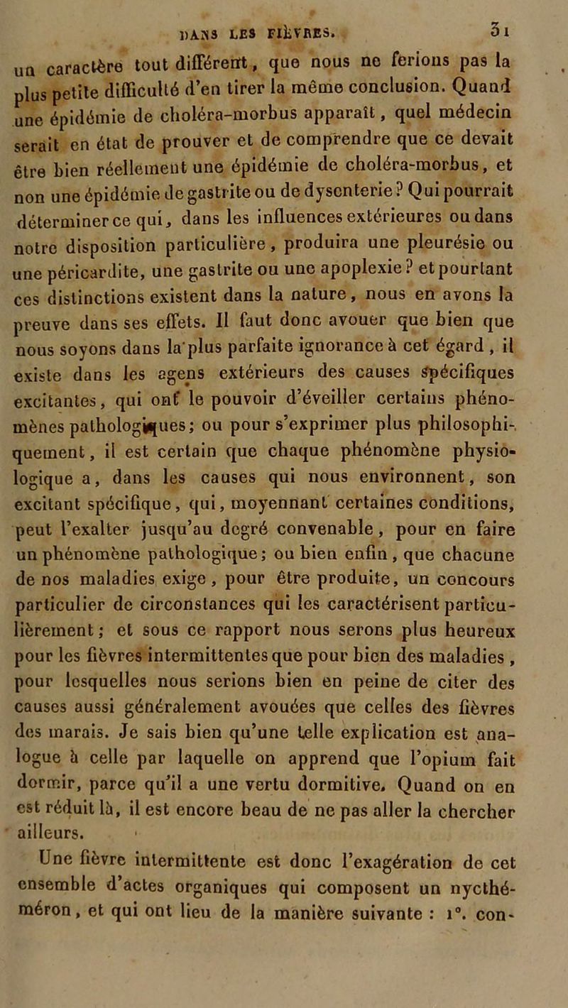 uq caractère tout différent, que nous no ferions pas la plus petite difficulté d’en tirer la même conclusion. Quand une épidémie de choléra-morbus apparaît, quel médecin serait en état de prouver et de comprendre que ce devait être bien réellement une épidémie de choléra-morbus, et non une épidémie de gastr ite ou de dysenterie ? Qui pourrait déterminer ce qui, dans les influences extérieures ou dans notre disposition particulière, produira une pleurésie ou une péricardite, une gastrite ou une apoplexie? et pourtant ces distinctions existent dans la nature, nous en avons la preuve dans ses effets. Il faut donc avouer que bien que nous soyons dans la'plus parfaite ignorance à cet égard , il existe dans les agens extérieurs des causes Spécifiques excitantes, qui ont* le pouvoir d’éveiller certains phéno- mènes pathologiques; ou pour s’exprimer plus philosophi-, quement, il est certain que chaque phénomène physio- logique a, dans les causes qui nous environnent, son excitant spécifique, qui, moyennant certaines conditions, peut l’exalter jusqu’au degré convenable , pour en faire un phénomène pathologique; ou bien enfin, que chacune de nos maladies exige, pour être produite, un concours particulier de circonstances qui les caractérisent particu- lièrement ; et sous ce rapport nous serons plus heureux pour les fièvres intermittentes que pour bien des maladies, pour lesquelles nous serions bien en peine de citer des causes aussi généralement avouées que celles des fièvres des marais. Je sais bien qu’une telle explication est ana- logue h celle par laquelle on apprend que l’opium fait dormir, parce qu’il a une vertu dormitive. Quand on en est réduit là, il est encore beau de ne pas aller la chercher ailleurs. Une fièvre intermittente est donc l’exagération de cet ensemble d’actes organiques qui composent un nycthé- méron, et qui ont lieu de la manière suivante : i°. con-