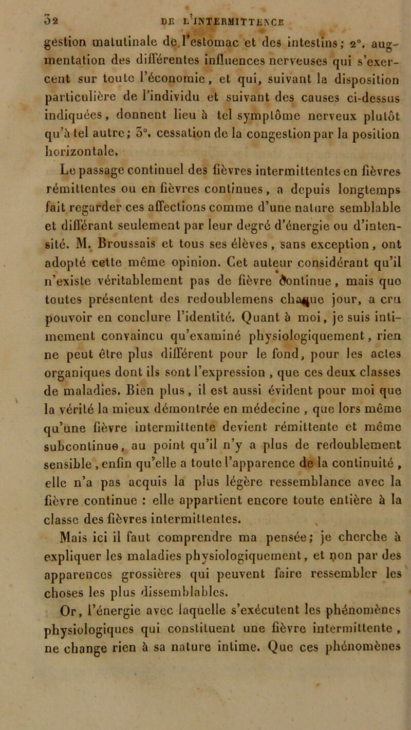 gestion matulinale de l’estomac et des intestins; 2°. aug- mentation des différentes influences nerveuses qui s’exer- cent sur toute l’économie, et qui, suivant la disposition particulière de l’individu et suivant des causes ci-dessus indiquées, donnent lieu à tel symptôme nerveux plutôt qu’à tel autre; 5°. cessation de la congestion par la position horizontale. Le passage continuel des fièvres intermittentes en fièvres rémittentes ou en lièvres continues, a depuis longtemps lait regarder ces affections comme d’une nature semblable et différant seulement par leur degré d’énergie ou d’inten- sité. M. Broussais et tous ses élèves, sans exception, ont adopté cette même opinion. Cet auteur considérant qu’il n’existe véritablement pas de fièvre Continue, mais que toutes présentent des redoublemens chaque jour, a cru pouvoir en conclure l’identité. Quant h moi, je suis inti- mement convaincu qu’examiné physiologiquement, rien ne peut être plus différent pour le fond, pour les actes organiques dont ils sont l’expression , que ces deux classes de maladies. Bien plus, il est aussi évident pour moi que la vérité la mieux démontrée en médecine , que lors même qu’une fièvre intermittente devient rémittente et même subconlinue, au point qu’il n’y a plus de redoublement sensible , enfin qu’elle a toute l’apparence de la continuité , elle n’a pas acquis la plus légère ressemblance avec la fièvre continue : elle appartient encore toute entière à la classe des fièvres intermittentes. Mais ici il faut comprendre ma pensée; je cherche à expliquer les maladies physiologiquement, et ijon par des apparences grossières qui peuvent faire ressembler les choses les plus dissemblables. Or, l’énergie avec laquelle s’exécutent les phénomènes physiologiques qui constituent une fièvre intermittente , ne change rien à sa nature intime. Que ces phénomènes
