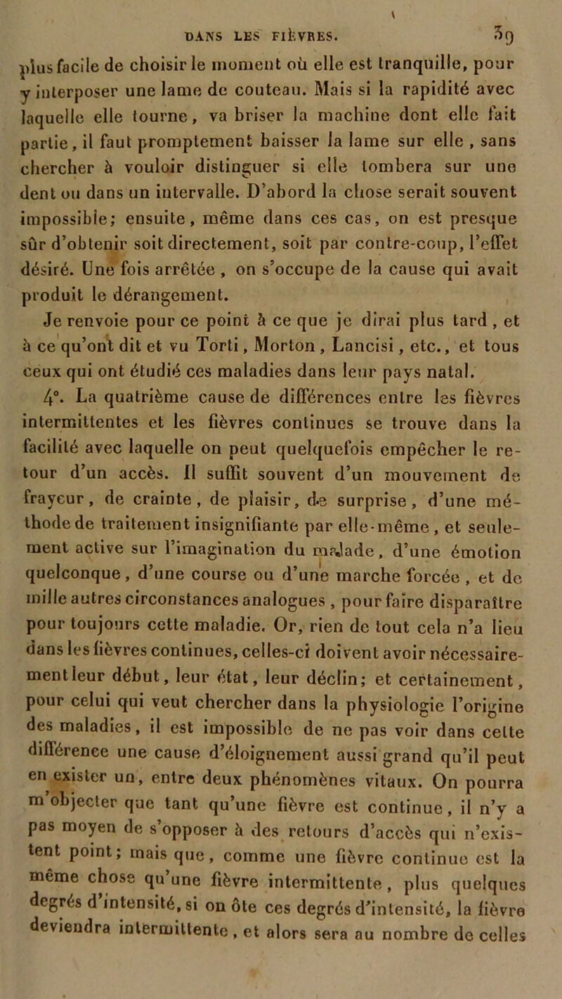 plus facile de choisir le moment où elle est tranquille, pour y interposer une lame de couteau. Mais si la rapidité avec laquelle elle tourne, va briser la machine dont elle fait partie, il faut promptement baisser la lame sur elle , sans chercher à vouloir distinguer si elle tombera sur une dent ou dans un intervalle. D’abord la chose serait souvent impossible; ensuite, même dans ces cas, on est presque sûr d’obtenir soit directement, soit par contre-coup, l’elTet désiré. Une fois arrêtée , on s’occupe de la cause qui avait produit le dérangement. Je renvoie pour ce point à ce que je dirai plus tard , et à ce qu’ont dit et vu Torti, Morton , Lancisi, etc., et tous ceux qui ont étudié ces maladies dans leur pays natal. 4°. La quatrième cause de différences entre les fièvres intermittentes et les fièvres continues se trouve dans la facilité avec laquelle on peut quelquefois empêcher le re- tour d’un accès. Il suffit souvent d’un mouvement de frayeur, de crainte, de plaisir, d-s surprise, d’une mé- thode de traitement insignifiante par elle-même, et seule- ment active sur 1 imagination du mrjade, d’une émotion quelconque, d’une course ou d’une marche forcée , et de mille autres circonstances analogues , pour faire disparaître pour toujours cotte maladie. Or, rien de tout cela n’a lieu dans les fièvres continues, celles-ci doiv ent avoir nécessaire- ment leur début, leur état, leur déclin; et certainement, pour celui qui veut chercher dans la physiologie l’origine des maladies, il est impossible de ne pas voir dans celte différence une cause d’éloignement aussi grand qu’il peut en exister un, entre deux phénomènes vitaux. On pourra m objecter que tant qu’une fièvre est continue, il n’y a pas moyen de s’opposer à des retours d’accès qui n’exis- tent point; mais que, comme une fièvre continue est la même chose qu une fièvre intermittente, plus quelques degrés d intensité, si on ote ces degrés d’intensité, la fièvre deviendra intermittente , et alors sera au nombre de celles