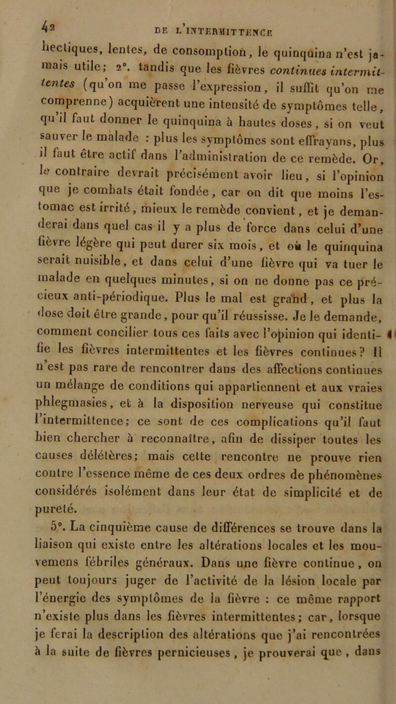 hectiques, lentes, de consomption, le quinquina n’est ja- mais utile; 2°. tandis que les fièvres continues intermit- tentes (qu’on me passe 1 expression, il suffît qu’on me comprenne) acquièrent une intensité de symptômes telle, qu’il faut donner le quinquina à hautes doses, si on veut sauver le malade : plus les symptômes sont effrayans, plus il faut être actif dans l’administration de ce remède. Or, le contraire devrait précisément avoir lieu, si l’opinion que je combats était iondée, car on dit que moins l’es- tomac est irrité, mieux le remède convient, et je deman- derai dans quel cas il y a plus de iorce dans celui d’une (ièvie légère qui peut durer six mois, et ok le quinquina serait nuisible, et dans celui d’une fièvre qui va tuer le malade en quelques minutes, si on ne donne pas ce pré- cieux anti-périodique. Plus le mal est grand, et plus la dose doit être grande, pour qu’il réussisse. Je le demande, comment concilier tous ces laits avec l’opinion qui identi— I1 fie les fièvres intermittentes et les fièvres continues? Il n est pas rare de rencontrer dans des affections continues un mélange de conditions qui appartiennent et aux vraies phlegmasies, et à la disposition nerveuse qui constitue 1 intermittence; ce sont de ces complications qu’il faut bien chercher à reconnaître, afin de dissiper toutes les causes délétères; mais celte rencontre ne prouve rien contre l’essence même de ces deux ordres de phénomènes considérés isolément dans leur état de simplicité et de pureté. 5°. La cinquième cause de différences se trouve dans la liaison qui existe entre les altérations locales et les mou- vemens fébriles généraux. Dans une fièvre continue, on peut toujours juger de l’activité de la lésion locale par l’énergie des symptômes de la fièvre : ce même rapport n’existe plus dans les fièvres intermittentes; car, lorsque je ferai la description des altérations que j’ai rencontrées à la suite de fièvres pernicieuses , je prouverai que , dans