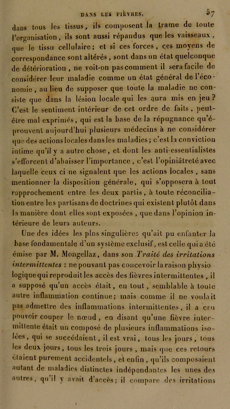 dans tous les tissus, ils composent la trame de toute l'organisation, ils sont aussi répandus que les vaisseaux, que le tissu cellulaire; et si ces forces, ces moyens de correspondance sont altères , sont dans un état quelconque de détérioration , ne voit-on pas comment il sera facile de considérer leur maladie comme un état général de l’éco- nomie , au lieu de supposer que toute la maladie ne con- siste que dans la lésion locale qui les gura mis en jeu ? C’est le sentiment intérieur de cet ordre de faits , peut- être mal exprimés, qui est la base de la répugnance qu é- prouvent aujourd’hui plusieurs médecins à ne considérer (jiie. des actions locales dans les maladies; c’est la conviction intime qu’il y a autre chose, et dont les anti-essentialistes s’efforcent d’abaisser l’importance , c’est l’opiniâtreté avec laquelle ceux ci ne signalent que les actions locales , sans mentionner la disposition générale, qui s’opposera à tout rapprochement entre les deux partis, h toute réconcilia- tion entre les partisans de doctrines qui existent plutôt dans la manière dont elles sont exposées , que dans l’opinion in- térieure de leurs auteurs. Une des idées les pins singulières qu’ait pu enfanter la hase fondamentale d’un système exclusif, est celle qui a été émise par M. Mongellaz, dans son Traité des irritations intermittentes : ne pouvant pas concevoir la raison physio logiquequi reproduit les accès des fièvres intermittentes , il a supposé qu’un accès était, en tout, semblable à louic autre inflammation continue; mais comme il ne voulait pas admettre des inflammations intermittentes , il a cru pouvoir couper le nœud, en disant qu’une fièvre inter- mittente était un composé de plusieurs inflammations iso- lées, qui se succédaient, il est vrai, tous les jours, tous les deux jours, tous les trois jours , mais que ces retours étaient purement accidentels , el enlin , qu’ils composaient autant de maladies distinctes indépendantes les unes des autres, qu il y avait d’accès; il compare des irritation»