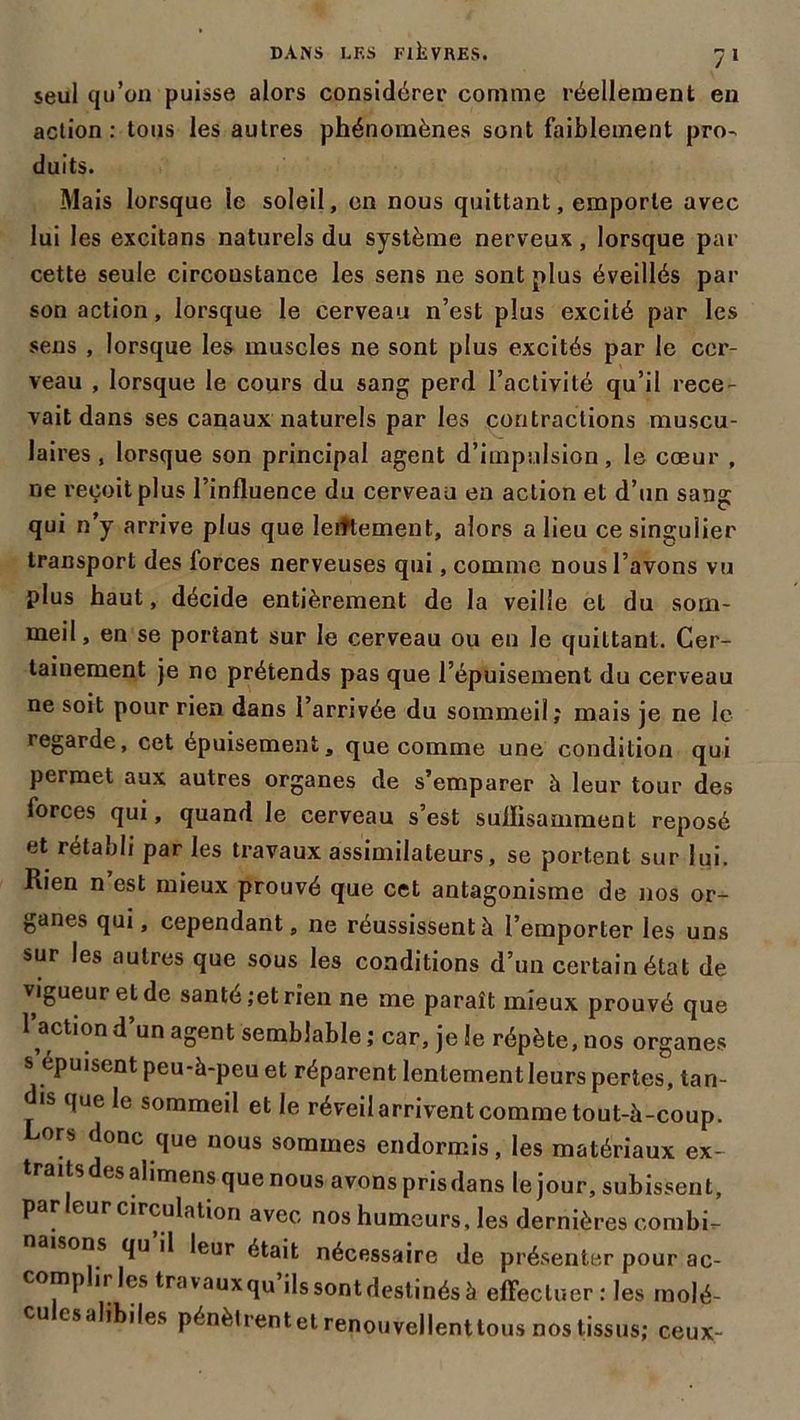 seul qu’on puisse alors considérer comme réellement en action : tous les autres phénomènes sont faiblement pro- duits. Mais lorsque le soleil, en nous quittant, emporte avec lui les excitans naturels du système nerveux, lorsque par cette seule circonstance les sens ne sont plus éveillés par son action, lorsque le cerveau n’est plus excité par les sens , lorsque les muscles ne sont plus excités par le cer- veau , lorsque le cours du sang perd l’activité qu’il rece- vait dans ses canaux naturels par les contractions muscu- laires, lorsque son principal agent d’impulsion, le cœur , ne reçoit plus l’influence du cerveau en action et d’un sang qui n’y arrive plus que lentement, alors a lieu ce singulier transport des forces nerveuses qui, comme nous l’avons vu plus haut, décide entièrement de la veille et du som- meil , en se portant sur le cerveau ou en Je quittant. Cer- tainement je ne prétends pas que l’épuisement du cerveau ne soit pour rien dans l’arrivée du sommeil ; mais je ne le legarde, cet épuisement, que comme une condition qui permet aux autres organes de s’emparer à leur tour des forces qui, quand le cerveau s’est suffisamment reposé et rétabli par les travaux assimilateurs, se portent sur lui. Rien n’est mieux prouvé que cet antagonisme de nos or- ganes qui, cependant, ne réussissent à l’emporter les uns sur les autres que sous les conditions d’un certain état de vigueur et de santé ;et rien ne me paraît mieux prouvé que 1 action d’un agent semblable ; car, je le répète, nos organes s’épuisent peu-à-peu et réparent lentement leurs pertes, tan- is que le sommeil et le réveil arrivent comme tout-à-coup. Cors donc que nous sommes endormis, les matériaux ex- traits des alimens que nous avons pris dans le jour, subissent, par leur circulation avec nos humeurs, les dernières combi- isons qu il leur était nécessaire de présenter pour ac- compli les travauxqu ilssontdestinésà effectuer : les molé- cu csalibiles pénèlrentet renouvellenttous nos tissus; ceux-