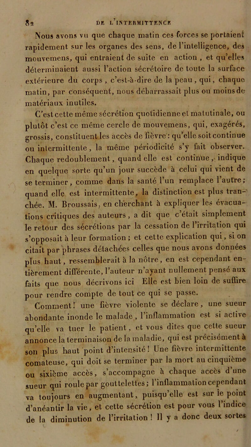 $2 dr l’iistermittrncr Nous avons vu que chaque matin ces forces se portaient rapidement sur les organes des sens, de l’intelligence, des mouveraens, qui entraient de suite en action , et qu’elles déterminaient aussi l’action sécrétoire de toute la surface extérieure du corps , c’est-à-dire de la peau, qui, chaque matin, par conséquent, nous débarrassait plus ou moins de matériaux inutiles. C’estcette même sécrétion quotidienneet matutinale, ou plutôt c’est ce même cercle de mouvemens, qui, exagérés, grossis, constituent les accès de fièvre : qu’elle soit continue ou intermittente, la même périodicité s’y fait observer. Chaque redoublement, quand elle est continue , indique en quelque sorte qu’un jour succède à celui qui vient de se terminer, comme dans la santé l’un remplace l’autre; quand elle est intermittente, la distinction est plus tran- chée. M. Broussais, en cherchant à expliquer les évacua- tions critiques des auteurs, a dit que c était simplement le retour des sécrétions par la cessation de l’irritation qui s’opposait à leur formation ; et cette explication qui, si on citait par phrases détachées celles que nous avons données plus haut, ressemblerait à la nôtre, en est cependant en- tièrement différente, l’auteur n’ayant nullement pensé aux faits que nous décrivons ici Elle est bien loin de suffire pour rendre compte de tout ce qui se passe. Comment! une fièvre violente se déclare, une sueur abondante inonde le malade, l’inflammation est si active quelle va tuer le patient, et vous dites que cette sueur annonce la terminaison de la maladie, qui est précisément à son plus haut point d’intensité ! Une fièvre intermittente comateuse, qui doit se terminer par la mort au cinquième ou sixième accès, s’accompagne à chaque accès d’une sueur qui roule par gouttelettes; l’inflammation cependant va toujours en augmentant, puisqu’elle est sur le point d’anéantir la vie, et cette sécrétion est pour vous l’indice de la diminution de l’irritation ! 11 y a donc deux sortes