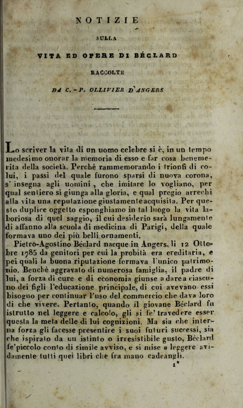 NOTIZIE sulla VITA ED OPERE DI BBC LARO RACCOLTE J)A C. - P. OLLIV1ER ZÌANGERS Lo scriver la vila di un uomo celebre si è, in un tempo i medesimo onorar la memoria di esso e far cosa beneme- rita della società. Perchè rammemorando i trionfi di co- lui, i passi del quale furono sparsi di nuova corona, s' insegna agli uomini , che imitare lo vogliano, per qual sentiero si giunga alla gloria, e qual pregio arrechi alla vita una reputazionegiustamenteacquisita. Per que- jsto duplice oggetto esponghiamo in tal luogo la vita la- iboriosa di quel saggio, il cui desiderio sarà lungamente di affanno alla scuola di medicina di Parigi, della quale formava uno dei più belli ornamenti. Pietro-Agostino Bédard nacque in Angers, li 12 Ot to- bre 1785 da genitori per cui la probità era ereditaria, e pei quali la buona riputazione formava l'unico palrimo- jnio. Benché aggravalo di numerosa famiglia, il padre di lui, a forza di cure e di economia giunse a dare a ciascu- no dei figli l'educazione principale, di cui avevano essi bisogno per continuar l'uso del commercio che dava loro di che vivere. Pertanto, quando il giovane Bédard fu istrutto nel leggere e calcolo, gli si fé’ travedere esser questa la meta delle di lui cognizioni. Ma sia che inter- na forza gli facesse presentire i suoi futuri successi, sia |che ispirato da uu istinto o irresistibile gusto, Bédard fe’piccolo conto di simile avviso, e si mise a leggere avi- damente tutti quei libri che fra mano cadeangli.