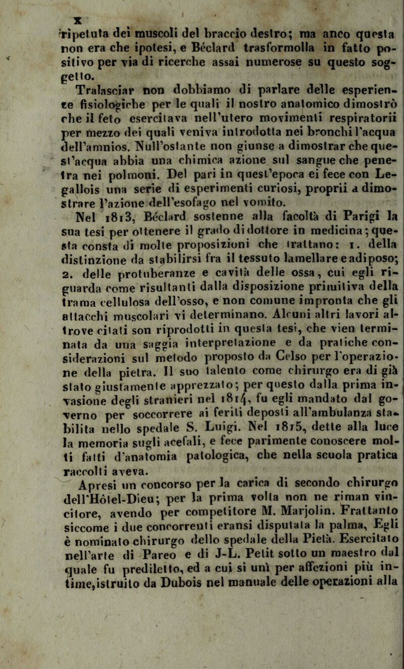 ‘ripetuta dei muscoli del braccio destro; ma anco questa non era che ipotesi, e Béclard trasformolla in fatto po- sitivo per via di ricerche assai numerose su questo sog- getto. Tralasciar non dobbiamo di parlare delle esperien- ze fisiologiche per le quali il nostro anatomico dimostrò che il feto esercitava nell’utero movimenti respiratorii per mezzo dei quali veniva introdotta nei bronchi l'acqua dell’amnios. Null’ostante non giunse a dimostrar che que- st’acqua abbia una chimica azione sul sangue che pene- ira nei polmoni. Del pari in quest’epoca ei fece con Le- gallois una serie di esperimenti curiosi, proprii a dimo- strare l’azione dell'esofago nel vomito. Nel i8i3, Béclard sostenne alla facoltà di Parigi la sua tesi per ottenere il grado di dottore in medicina ; que- sta consta di molte proposizioni che trattano: i. della distinzione da stabilirsi fra il tessuto lamellare e adì poso; 2. delle protuberanze e cavità delle ossa, cui egli ri- guarda come risultanti dalla disposizione primitiva della trama cellulosa dell’osso, e non comune impronta che gli attacchi muscolari vi determinano. Alcuni altri lavori al- trove citati son riprodotti in questa tesi, che vien termi- nata da una saggia interpretazione e da pratiche con- siderazioni sul metodo proposto da Celso per l'operazio- ne della pietra. Il suo talento come chirurgo era di già stato giustamente apprezzato; per questo dalla prima in- vasione degli stranieri nel 1814, fu egli mandato dal go- verno per soccorrere ai feriti deposli all’ambulanza sta- bilita nello spedale S. Luigi. Nel i8i5, dette alla luce la memoria sugli acefali, e fece parimente conoscere mol- ti fatti d'anatomia patologica, che nella scuola pratica raccolti aveva. Apresi un concorso perda carica di secondo chirurgo deH'Hótel-Dieu; per la prima volta non ne riman vin- citore, avendo per competitore M. Marjolin. Frattanto siccome i due concorrenti eransi disputala la palma, Egli è nominato chirurgo dello spedale della Pietà. Esercitato nell’arte di Pareo e di J-L. Petit sotto un maestro dal quale fu prediletto, ed a cui si unì per affezioni più in- time,istruito da Dubois nel manuale delle operazioni alla