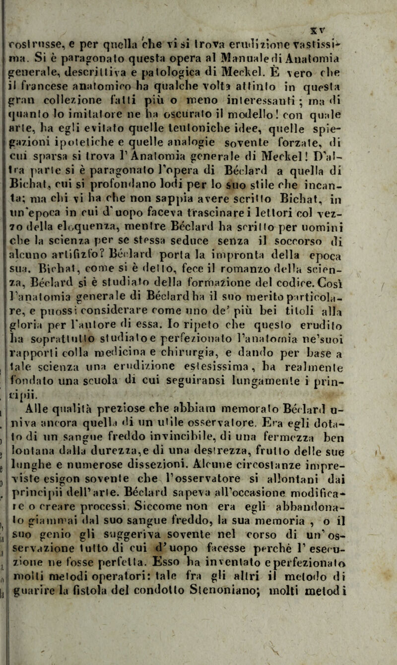 costrusse, e per quella che ti si trova erudizione vastissi^ ma. Si c paragonato questa opera al Mannaie di Anatomia generale, descrittiva e patologica di Meckel. È vero che il francese anatomico ha qualche volta attinto in questa gran collezione fatti più o meno interessanti ; ma di quanto lo imitatore ne ha oscurato il modello! con quale «rie, ha egli evitato quelle teutoniche idee, quelle spie- gazioni ipotetiche e quelle analogie sovente forzate, di cui sparsa si trova T Anatomia generale di Meckel! D'al- Ira parie si è paragonato l'opera di Béclard a quella di Bichat, cui si profondano lodi per lo suo stile che incan- ta; ma chi ti ha che non sappia avere scritto Bichat, in un'epoca in cui d'uopo faceva trascinarci lettori col vez- zo della eloquenza, mentre Béclard ha scrino per uomini Iche la scienza per se stessa seduce senza il soccorso di alcuno artifizio? Béclard porla la impronta della epoca sua. Bichat, come si è dello, fece il romanzo della scien- za, Béclard si è studiato della formazione del codice.Così Il l’anatomia generale di Béclard ha il suo merito particola- i re, e puossi considerare come uno de* più bei titoli alla gloria per Fautore di essa. Io ripeto che queslo erudito ha soprattutto studialo e perfezionato l’anatomia ne’suoi rapporti colla medicina e chirurgia, e dando per base a tale scienza una erudizione estesissima, ha realmente fondato una scuola di cui seguiransi lungamente i prin- Clpll. Alle qualità preziose che abbiara memoralo Béclard u- niva ancora quella di un utile osservalore. Era egli dota- to di un sangue freddo invincibile, di una fermezza ben lontana dalla durezza,e di una destrezza, frutto delle sue lunghe e numerose dissezioni. Alcune circostanze impre- viste esigon sovente che l’osservatore si allontani dai principi! dell’arte. Béclard sapeva alFoccasione modifica- re o creare processi. Siccome non era egli abbandona- lo giammai dal suo sangue freddo, la sua memoria , o il suo genio gli suggeriva sovente nel corso di un’os- servazione tulto di cui d'uopo facesse perchè 1’ esecu- i zione ne fosse perfetta. Esso ha inventato e perfezionato molli melodi operatori; tale fra gli altri il metodo di guarire la fistola del condotto Stenoniano; molti melodi