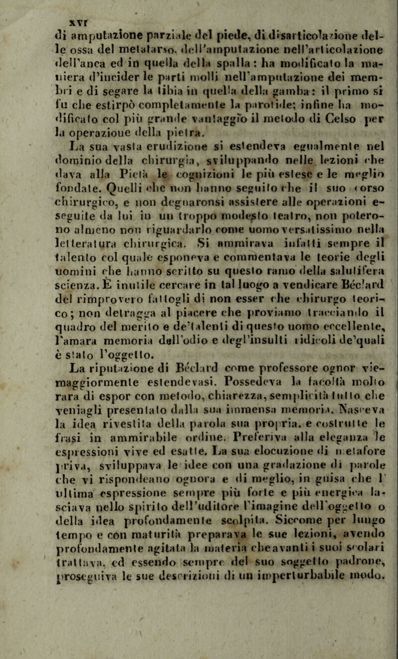 xvr di amputazione parziale del piede, di disarticola'ione del- le ossa del metatarso, deli'ainputazione nell’articolazione dell’anca ed in quella della spalla: ha modificato la ma- niera d’incider le parti molli nell’amputazione dei mem- bri e di segare la tibia in quella della gamba : il primo si fu che estirpò completamente la parolide; infine ha mo- dificalo col più grande vantaggio il metodo di Celso per la operazione della pietra. La sua vasta erudizione si estendeva egualmente nel dominio della chirurgia, sviluppando nelle lezioni ehe «lava alla Pietà le cognizioni le più estese e le meglio fondate. Quelli che non hanno seguilo che il suo « orso chirurgico, e non degnaronsi assistere alle operazioni e- seguite da lui in un troppo modesto teatro, non potero- no almeno non riguardarlo come uomo versatissimo nella letteratura chirurgica. Si ammirava infatti sempre il talento col quale esponeva e commentava le teorie degli uomini che hanno scritto su questo ramodella salutifera scienza. E inutile cercare in tal luogo a vendicare Béc’ard del rimprovero fattogli di non esser che chirurgo teori- co; non detragga al piacere che proviamo tracciando il quadro del merito e de’lalenli di questo uomo eccellente, l'amara memoria dellodio e degl’insulti ridicoli de’quali è sialo l’oggetto. La riputazione di Béchi l’d come professore ognor vie- maggiormenle estendevasi. Possedeva la facoltà inolio rara di espor con metodo, chiarezza, semplicità tullo che vernagli presentato dalla sua immensa memoria. Nasceva la idea rivestita della parola sua propria, e costrutte le fVa^i in ammirabile ordine. Preferiva alla eleganza le espressioni vive ed esatte. La sua elocuzione di metafore priva, sviluppava le idee con una gradazione di parole che vi rispondeano ognora e di meglio, in guisa che 1’ ultima espressione sempre più forte e più energica la- sciava nello spirito dell’uditore fimagine dell'oggetto o della idea profondamente scolpita. Siccome per lungo tempo e còli maturità preparava le sue lezioni, avendo profondamente agitata la materia che a vanti i suoi scolari trattava, cd essendo sempre del suo soggetto padrone, proseguiva le sue descrizioni di un imperturbabile modo.