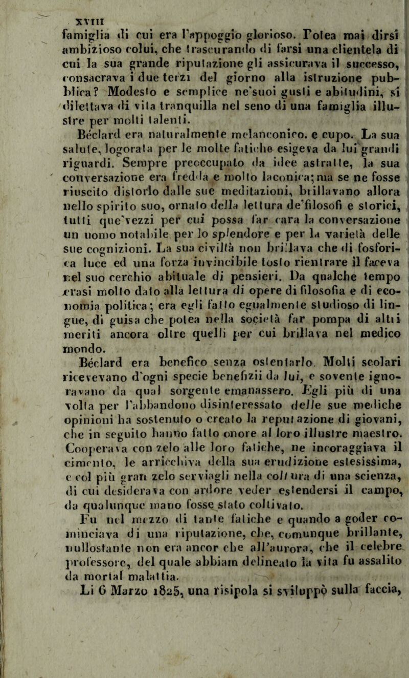 XVtlI famiglia ili cui era Pappoggio glorioso. Folea mai dirsi ambizioso colui, che trascurando di farsi una clientela di cui la sua grande riputazione gli assicurava il successo, consacrava i due terzi del giorno alla istruzione pub- blica? Modesto e semplice ne'suoi gusti e abitudini, si dilettava di vita tranquilla nel seno di una famiglia illu- stre per molti talenti. Béclard era naturalmente melanconico, e cupo. La sua salute, logorata per le molte fatiche esigeva da lui grandi riguardi. Sempre preoccupalo da idee astratte, la sua conversazione era fredda e molto laconica;ma se ne fosse riuscito distorto dalle sue meditazioni, brillavano allora nello spirito suo, ornato della lettura de'filosofi e storici, tutti que'vezzi per cui possa far cara la conversazione un uomo notabile per lo splendore e per la varietà delle sue cognizioni. La sua civiltà non brillava che di fosfori- ca luce ed una forza invincibile loslo rientrare il faceva rei suo cerchio abituale di pensieri. l)a qualche tempo crasi molto dato alla lettura di opere di filosofia e di eco- nomia politica; era egli fatto egualmente studioso di lin- gue, di guisa che potea nella società far pompa di al ti i meriti ancora oltre quelli per cui brillava nel medico mondo. Béclard era benefico senza ostentarlo. Molti scolari ricevevano d'ogni specie benefizii da lui, e sovente igno- ravano da qual sorgente emanassero. Fgli più di una volta per l'abbandono disinteressato delle sue mediche opinioni ha sostenuto o creato la reputazione di giovani, che in seguilo hanno fatto onore al loro illustre maestro. Coopera*a con zelo alle loro fatiche, ne incoraggiava il cimento, le arricchiva della sua erudizione estesissima, e col più gran zelo serràgli nella coll lira di una scienza, di cui desiderava con ardore veder estendersi il campo, da qualunque mano fosse sialo coltivalo. Fu nel mezzo di tante fatiche e quando a goder co- minciava di una riputazione, che, comunque brillante, uullostante non era ancor che all’aurora, che il celebre professore, del quale abbiain delineato ia vita fu assalito da mortai malattia. Li G Marzo 1825, una risipola si sviluppi sulla faccia,