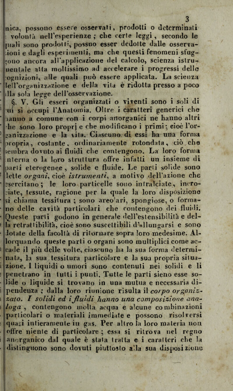 nica, possono essere osservali, prodotti o determinati volontà nelTesperienze ,* che certe leggi , secondo le inali sono prodolli, possno esser dedotte dalle osserva- ioni e dagli esperimenti, ma che questi fenomeni sfug- gono ancora all'applicazione del calcolo, scienza istru-? uentale atta moltissimo ad accelerare i progressi delle ognizioni, alle quali può essere applicata. La scienza Ile! Forerà ni zzazione e (Iella vita è ridotta presso a poco lilla sola legge dell’osservazione, §. V. Gli esseri organizzati o viventi sono i soli di ni sì occupi l’Anatomia. Oltre ì caratteri generici che lamio a comune con i corpi anorganici ne hanno altri •he sono loro proprj e che modificano i primi: cioè l’or- janizzazione e la vita. Ciascuno, di essi ha una forma propria, costante, ordinariamente rotondata, ciò che sembra dovuto ai fluidi che contengono. La loro forma interna o la loro struttura offre infatti un insieme di parli eterogenee , solide e fluide. Le parli solide sono lette organi, cioè [strumenti, a motivo delazione che esercitano; le loro particelle sono intralciate, incro- ciate, tessute, ragione per la quale la loro disposizione si chiama tessitura ; sono areo'ari, spongiose, o forma- no delle cavità particolari che contengono dei fluidi. Queste parti godono in generale dell’estensibilità e del- la retratlibilità, cioè sono suscettibili d’allungarsi e sono dotate della facoltà di ritornare sopra loro medesime. Al- lorquando queste parti o organi sono multiplici come ac- cade il più delle volte, ciascuno ha la sua forma determi- nala, la sua tessitura particolare e la sua propria situa- zione. I liquidi o umori sono contenuti nei solidi e li penetrano in lutti i punti. Tutte le parti sierio esse so- lide o liquide si trovano in una mutua e necessaria di- pendenza ; dalla loro riunione risulta il corpo organiz- zato. I solidi ed ifluidi hanno una composizione ana- loga , contengono molta acqua e alcune combinazioni particolari o materiali immediate e possono risolversi quasi intieramente in gas. Per altro la loro materia non offre niente di particolare ; essa si ritrova nel regno anorganico dal quale è stala tratta e i caratteri che la ! distinguono sono dovuti piuttosto alla sua disposizione