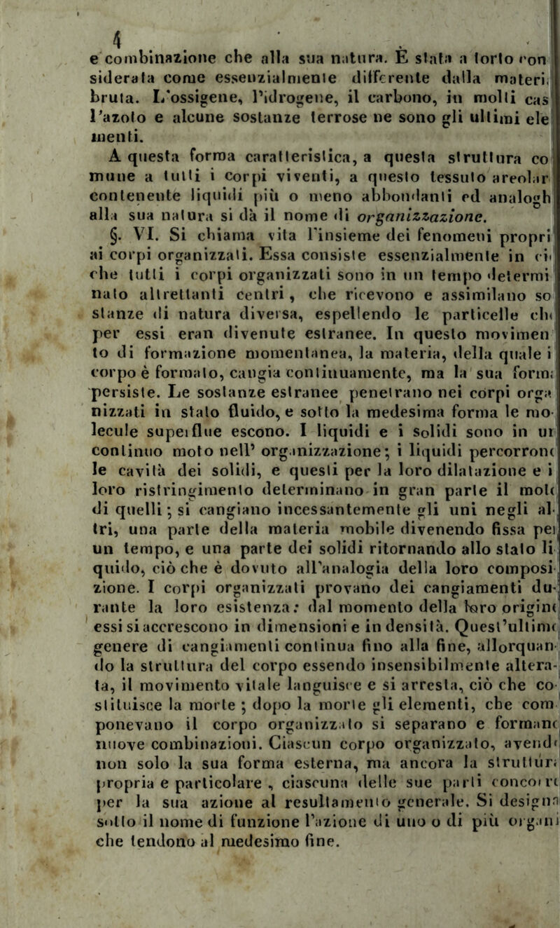 e combinazione che alla sua natura. È stata a (orlo ron siderala come esseuzialmenie differente dalla materi, bruta. I/ossigene, Pidrogene, il carbone, in molli cas Lazolo e alcune sostanze terrose ne sono gli ultimi eie menti. A questa forma caratlerislica, a questa struttura co, mune a tulli i corpi viventi, a questo tessuto areolar contenente liquidi più o meno abbondanti ed analogh alla sua natura si dà il nome di organizzazione. §. VI. Si chiama vita l'insieme dei fenomeni propri ai corpi organizzati. Essa consiste essenzialmente in ci- che lutti i corpi organizzati sono in un tempo determi nato altrettanti centri, che ricevono e assimilano so stanze di natura diversa, espellendo le particelle cln per essi eran divenute estranee. In questo movimen to di formazione momentanea, la materia, della quale i corpo è formato, cangia continuamente, ma la sua form; persiste. Le sostanze estranee penetrano nei còrpi orga nizzati in stalo fluido, e sotto la medesima forma le mo- lecule supeiflue escono. I liquidi e i Solidi sono in ui continuo moto nell’ organizzazione; i liquidi percorrom le cavità dei solidi, e questi per la loro dilatazione e i loro ristringimento determinano in gran parte il mole di quelli; si cangiano incessantemente gli uni negli al tri, una parte della materia mobile divenendo fissa pei un tempo, e una parte dei solidi ritornando allo stalo li quido, ciò che è dovuto all'analogia della loro composi zione. I corpi organizzati provano dei cangiamenti du- rante la loro esistenza; dal momento della foro origini essi si accrescono in dimensioni e in densità. Quesl’ultinn genere di cangiamenti continua fino alla fine, allorquan do la struttura del corpo essendo insensibilmente altera- ta, il movimento vitale languisce e si arresta, ciò che co si Unisce la morte ; dopo la morte gli elementi, che coni ponevano il corpo organizzalo si separano e formane nuove combinazioni. Ciascun corpo organizzato, ayendr non solo la sua forma esterna, ma ancora la strutturi propria e particolare , ciascuna delle sue parli ronconi per la sua azione al resultamento generale. Si designa sullo il nomedi funzione fazione di uno o di più organi che tendono al medesimo fine.