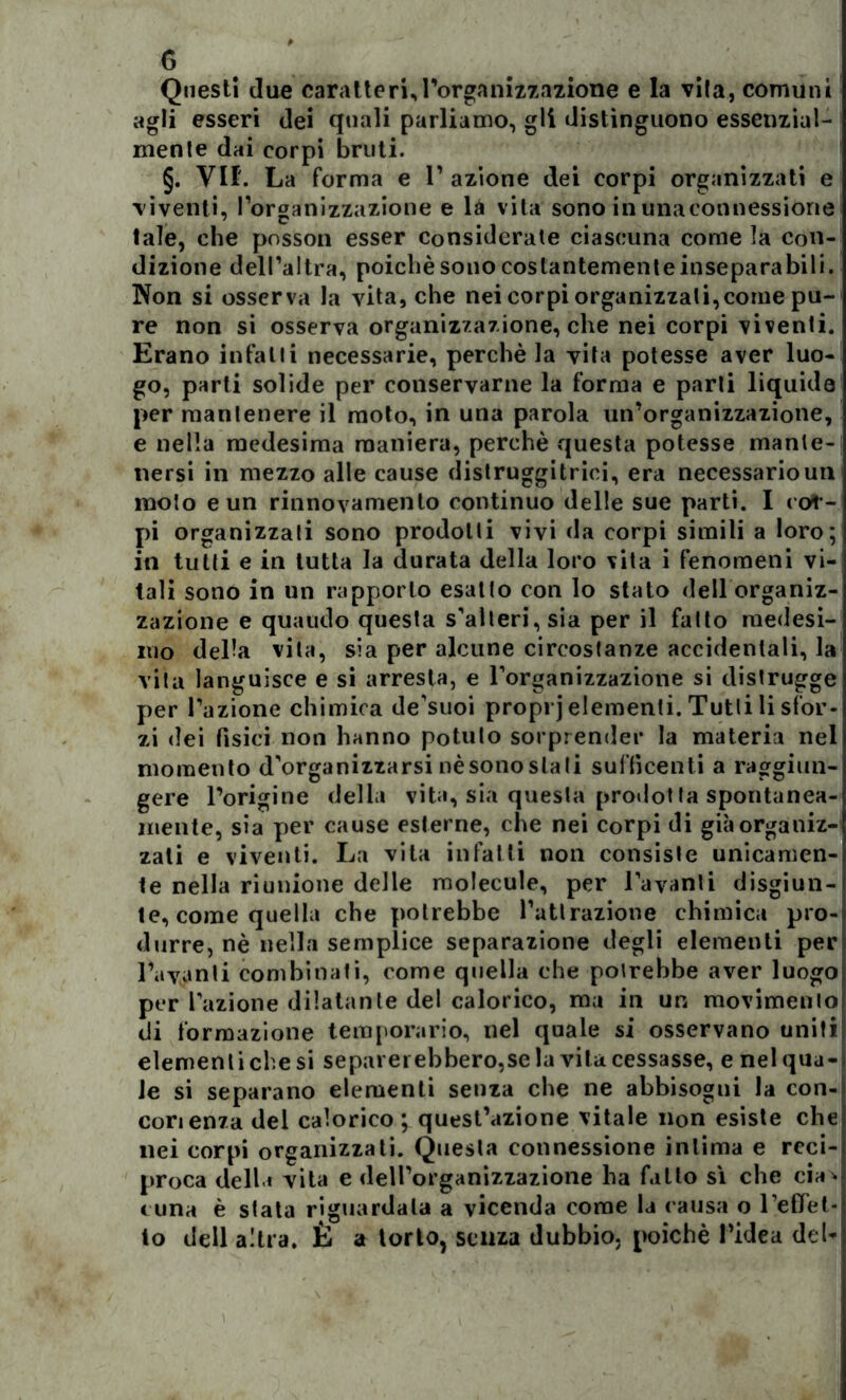 G Questi due caratteri,l’organizzazione e la vita, comuni agli esseri dei quali parliamo, gli distinguono essenzial- mente dai corpi bruti. §. VII'. La forma e L azione dei corpi organizzati e viventi, l’organizzazione e là vita sono in una connessione tale, che posson esser considerate ciascuna come la con- dizione dell’altra, poiché sono costantemente inseparabili. Non si osserva la vita, che nei corpi organizzali,come pu- re non si osserva organizzazione, che nei corpi viventi. Erano infatti necessarie, perchè la vita potesse aver luo- go, parti solide per conservarne la forma e parti liquide per mantenere il moto, in una parola un’organizzazione, e nella medesima maniera, perchè questa potesse mante- nersi in mezzo alle cause distruggitrici, era necessario un moto e un rinnovamento continuo delle sue parti. I col- pi organizzati sono prodotti vivi da corpi simili a loro; in tutti e in tutta la durata della loro vita i fenomeni vi- tali sono in un rapporto esalto con lo stato dell organiz- zazione e quando questa s’alteri, sia per il fatto medesi- mo della vita, sia per alcune circostanze accidentali, la vita languisce e si arresta, e l’organizzazione si distrugge per l’azione chimica de’suoi proprj elementi. Tutti li sfor- zi dei fisici non hanno potuto sorprender la materia nel momento d’organizzarsi nè sono sta ti sufficenti a raggiun- gere l’origine della vita, sia questa proilot la spontanea- mente, sia per cause esterne, che nei corpi di già organiz- zati e viventi. La vita infatti non consiste unicamen- te nella riunione delle molecole, per Lavanti disgiun- te, come quella che potrebbe l’attrazione chimica pro- durre, nè nella semplice separazione degli elementi per Lavanti combinati, come quella che potrebbe aver luogo per l’azione dilatante del calorico, ma in un movimento di formazione temporario, nel quale si osservano uniti elementi che si separerebbero,se la vita cessasse, e nel qua- le si separano elementi senza che ne abbisogni la con- corienza del calorico; quest’azione vitale non esiste che nei corpi organizzati. Questa connessione intima e reci- proca dell » vita e dell’organizzazione ha fatto sì che eia* « una è stata riguardala a vicenda come la causa o l’eflTet- to dell altra. È a torto, senza dubbio, poiché l’idea deb