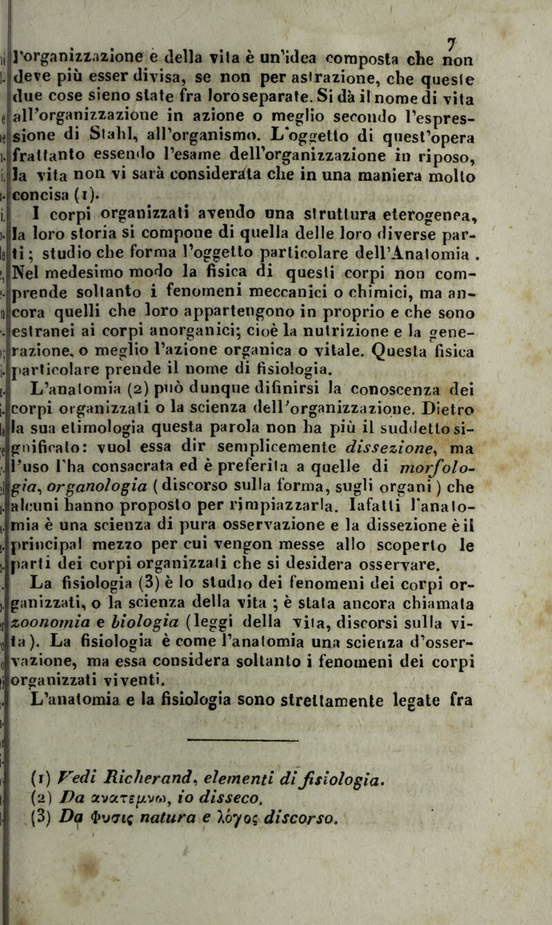 li Torganizzazione e della vita è un’idea composta che non I- deve più esser divisa, se non per astrazione, che queste ! due cose sieno siate fra loro separate. Si dà il nome di vita e'airorganizzazione in azione o meglio secondo l’espres- ie sione di Stalli, all'organismo. L oggetto di quest’opera i. frattanto essendo l'esame dell’organizzazione in riposo, i la vita non vi sarà considerata che in una maniera mollo i-concisa (i). i, I corpi organizzati avendo una struttura eterogenea, ). la loro storia si compone di quella delle loro diverse par- lo ti ; studio che forma l’oggetto particolare dell'Anatomia . !, Nel medesimo modo la fisica di questi corpi non com- >.'prende soltanto i fenomeni meccanici o chimici, ma au- lì cora quelli che loro appartengono in proprio e che sono . estranei ai corpi anorganici; cioè la nutrizione e la gene- i; razione, o meglio l’azione organica o vitale. Questa fìsica i. particolare prende il nome di fisiologia. i. L'anatomia (2) può dunque difinirsi la conoscenza dei |. corpi organizzati o la scienza dell'organizzazione. Dietro |3 la sua etimologia questa parola non ha più il suddetto si- e gnificato: vuol essa dir semplicemente dissezione, ma . l'uso l'ha consacrata ed è preferita a quelle di morfolo- >] g/a, organologia ( discorso sulla forma, sugli organi ) che Jalcuni hanno proposto per rimpiazzarla. Iafatli l’analo- mia è una scienza di pura osservazione e la dissezione è il [. principal mezzo per cui vengon messe allo scoperto le j. parti dei corpi organizzali che si desidera osservare. La fisiologia (3) è lo studio dei fenomeni dei Corpi or- galli zzati, o la scienza della vita ; è stala ancora chiamala zoonomia e biologia (leggi delia vita, discorsi sulla vi- ta). La fisiologia è come l’anatomia una scienza d’osser- vazione, ma essa considera soltanto i fenomeni dei corpi organizzati viventi. L’anatomia e la fisiologia sono strettamente legate fra ! (1) Vedi Riclierand, elementi di fisiologia. (2) Da avarivi», io disseco. (3) Dq <Pvvic natura e lóyoc discorso.