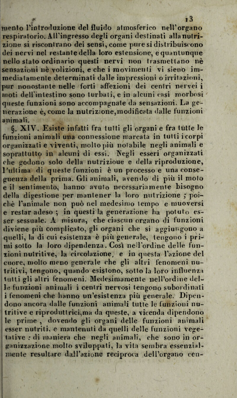 mento Fintiroduzione del fluido atmosferico nell’organo respiratorio. All’ingresso degli organi destinati alla nutri- zione si riscontrano dei sensi, come pure si distribuiscono dei nervi nel restante della loro estensione, e quantunque nello stato ordinario questi nervi non trasmettano nè sensazioni nè volizioni, e che i movimenti vi sieno im- mediatamente determinati dalle impressioni o irritazioni, pur nonostante nelle forti affezioni dei cenlri nervei i moti dell inlestino sono turbali, e in alcuni casi morbosi queste funzioni sono accompagnate da sensazioni. La ge- nerazione è, come la nutrizione,modificata dalle funzioni animati. §. XIV. Esiste infatti fra tutti gli organi e fra ttitte le funzioni animali una connessione marcata in tutti i corpi organizzati e viventi, mollo più notabile negli animali e | soprattutto in alcuni di essi. Negli esseri organizzati che godono solo della nutrizioue e della riproduzione, l’ultima di queste funzioni è un processo e una conse- guenza della prima. Gli animali, avendo di più il molo e il sentimento, hanno avuto necessariamente bisogno della digestione per mantener la loro nutrizione ; poi- ché Fanimale non può nel medesimo tempo e muoversi e restar adeso ; in questi la generazione ha potuto es- ser sessuale. À misura, che ciascun organo di funzioni diviene più complicato, gli organi che si aggiungono a quelli, la di cui esistenza è più generale, tengono i pri- mi sotto la loro dipendenza. Così nell'ordine delle fun- zioni nutritive, la circolazione, e in questa Fazione del cuore, molto meno generale che gli altri fenomeni nu- tritivi, tengono, quando esistono, sotto la loro influenza tutti gli altri fenomeni. Medesimamente nell’ordine del- ! le funzioni animali i cenlri nervosi tengono subordinali ! i fenomeni che hanno un’esistenza più generale. Dipen- i dono ancora dalle funzioni animali tutte le funzioni nu- tritive e riprodut! rici,ma da queste, a vicenda dipendono le prime , dovendo gli organi delle funzioni animali esser nutriti, e mantenuti da quelli delle funzioni vege- tative : di maniera che negli animali, che sono in or- ganizzazione mollo sviluppati, la vita sembra essenzial- mente resultare dall’azione reciproca dell’organo ccn-