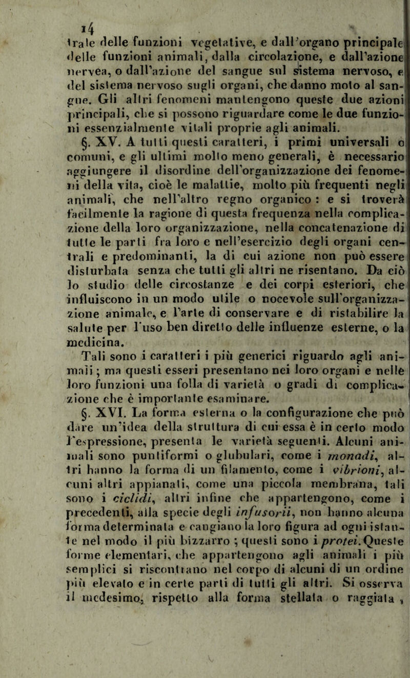 >4 trale rielle funzioni vegetative, e dalborgano principale delle funzioni animali, dalla circolazione, e dall’azione iiervea, o dall’azione del sangue sul sistema nervoso, e. del sistema ner voso sugli organi, che danno molo al san-; gne. Gli altri fenomeni mantengono queste due azionij principali, che si possono riguardare come le due funzio- ni essenzialmente vitali proprie agli animali. §. XV. A tulli questi caralteri, i primi universali o comuni, e gli ultimi mollo meno generali, è necessario aggiungere il disordine dell’organizzazione dei fenome-i ni della vita, cioè le malattie, molto più frequenti negli animali, che nell’altro regno organico : e si troverà facilmente la ragione di questa frequenza nella complica- zione della loro organizzazione, nella concatenazione di tutte le parti fra loro e nell’esercizio degli organi cen- trali e predominanti, la di cui azione non può essere disturbata senza che tulli gli altri ne risentano. Da ciò 10 studio delle circostanze e dei corpi esteriori, che influiscono in un modo utile o nocevole sull'organizza- zione animale, e l’arte di conservare e di ristabilire la salute per l‘uso ben diretto delle influenze esterne, o la medicina. Tali sono i caratteri i più generici riguardo agli ani- mali ; ma questi esseri presentano nei loro organi e nelle loro funzioni una folla di varietà o gradi di complica- zione che è importante esaminare. §. XVI. La forma esterna o la configurazione che può dare un’idea della struttura di cui essa è in cerio modo l'espressione, presenta le varietà seguenti. Alcuni ani- mali sono puntiformi o globulari, come i monadi, al- tri hanno la forma di un filamento, come i vibrioni, al- cuni altri appianali, come una piccola membrana, tali sono i ciclidii altri infine che appartengono, come i precedenti, alla specie degli infusorii, non hanno alcuna forma determinata e cangiano la loro figura ad ogni istan- te nel modo il più bizzarro ; questi sono i protei.Queste forme elementari, che appartengono agli animali i più semplici si riscontrano nel corpo di alcuni di un ordine più elevato e in certe parli di tutti gli altri. Si osserva 11 medesimo, rispetto alla forma stellata o raggiala ,