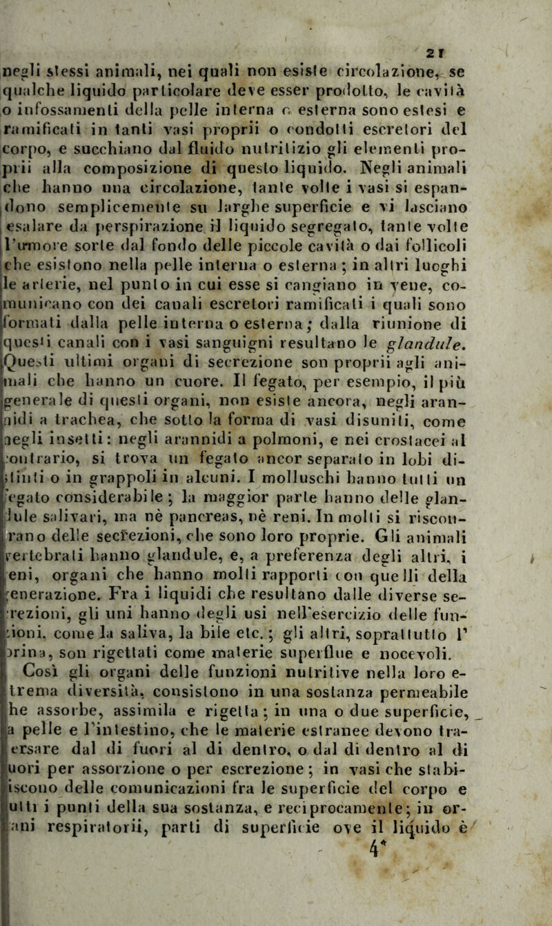 negli stessi animali, nei quali non esiste circolazione, se qualche liquido particolare deve esser prodotto, le cavità o infossamenti della pelle interna o esterna sono estesi e ramificati in tanti vasi proprii o condotti escretori del corpo, e succhiano dal fluido nutritizio gli elementi prò- pili alla composizione di questo liquido. Negli animali che hanno una circolazione, tante volte i vasi si espan- dono semplicemente su larghe superficie e vi lasciano esalare da perspirazione il liquido segregato, tante volte | Tumore sorte dal fondo delle piccole cavità o dai follicoli che esistono nella pelle interna o esterna ; in altri luoghi le arterie, nel punto in cui esse si cangiano in vene, co- municano con dei canali escretori ramificali i quali sono formati dalla pelle interna o esterna ; dalla riunione di questi canali con i vasi sanguigni resultano le fianchile. Questi ultimi organi di secrezione son proprii agli ani- mali che hanno un cuore. Il fegato, per esempio, il più generale di questi organi, non esiste ancora, negli aran- nidi a trachea, che sotto la forma di vasi disuniti, come negli insetti: negli arannidi a polmoni, e nei crostacei al contrario, si trova un fegato ancor separato in lobi di- pinti o in grappoli in alcuni. I molluschi hanno tulli un fegato considerabile ; la maggior parte hanno delle glan- Jule salivari, ma nè pancreas, nè reni. In molti si riscon- rano delle secrezioni, che sono loro proprie. Gli animali vertebrali hanno glandule, e, a preferenza degli altri, i eni, organi che hanno molti rapporti con quelli della :enerazione. Fra i liquidi che resultano dalle diverse se- rezioni, gli uni hanno degli usi nelFesercizio delle fun- zioni, come la saliva, la bile etc. ; gli altri, soprattutto T irina, son rigettati come materie superflue e nocevoli. ! Così gli organi delle funzioni nutritive nella loro e- trema diversità, consistono in una sostanza permeabile he assorbe, assimila e rigettatili una o due superficie, a pelle e Fin testino, che le materie estranee devono tra- ersare dal di fuori al di dentro, o dal di dentro al di uori per assorzione o per escrezione; in vasi che stabi- liscono delle comunicazioni fra le superficie del corpo e ulti i punti della sua sostanza, e reciprocamente; in or- ani respiratori!, parti di superficie ove il liquido è 4*