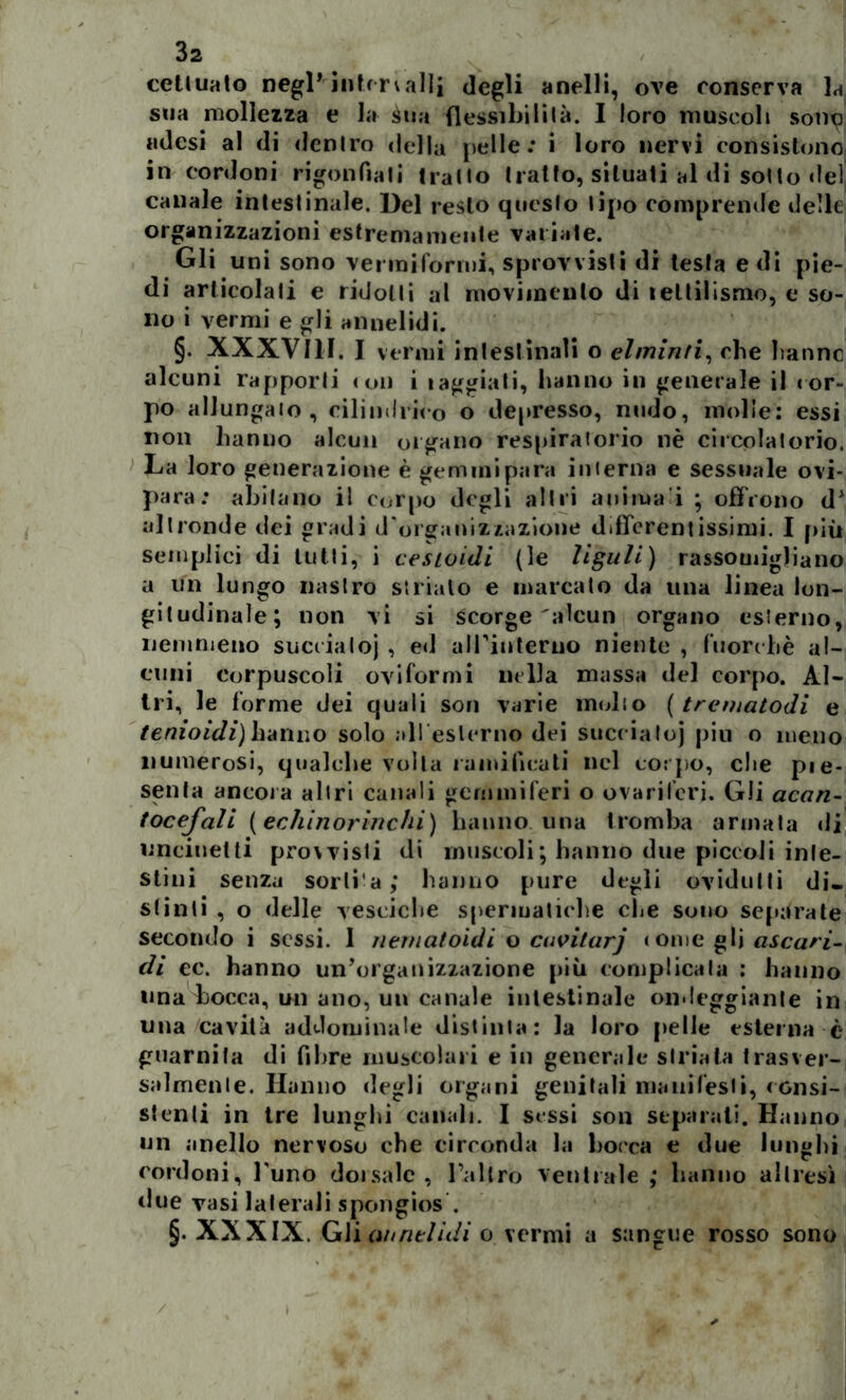 cetluato negl* intervalli degli anelli, ove conserva lai sua mollezza e la àtia flessili!lità. I loro muscoli som? adesi al di denlro della [ielle: i loro nervi consistono in cordoni rigonfiati tratto tratto, situati al di sotto del canale intestinale. Del resto questo tipo comprende delle organizzazioni estremamente valiate. Gli uni sono vermiformi, sprovvisti di lesta e di pie- di articolali e ridotti al movimento di leltilismo, e so- no i vermi e gli annelidi. §. XXXVIII. I vermi intestinali o elminti, che fanne alcuni rapporti ioli i laggiati, hanno in generale il < or- po allungalo , cilindrico o depresso, nudo, molle: essi non hanno alcun organo respiralorio nè circolatorio. La loro generazione è geminipara interna e sessuale ovi- para: abitano il corpo degli altri anima i ; offrono dA altronde dei gradi d'organizzazione differentissimi. I più semplici di tutti, i cesioidi (le liguli) rassomigliano a un lungo nastro strialo e inarcato da una linea lon- gitudinale; non vi si scorge'alcun organo esterno, nemmeno succialo) , ed airinterno niente , fuorché al- cuni corpuscoli oviformi nella massa del corpo. Al- tri, le forme dei quali son varie medio ( trematodi e tenioidi)hanno solo alleslerno dei succ ialoj piu o meno numerosi, qualche volta ramificati nel corpo, che pie- senta ancora altri canali gemmiferi o ovariferi. Gli acan- tocefali (echinorinchi) hanno una tromba armata di uncinetti provvisti di muscoli ; hanno due piccoli inte- stini senza sorti a; hanno pure degli ovidutti di- stinti , o delle vesciche spermatiche ohe sono separate secondo i sessi. 1 nernatoidi o cuvitarj come gli ascari- di ec. hanno un’organizzazione più complicala : hanno una bocca, un ano, un canale intestinale ondeggiante in una cavità addominale distinta: la loro pelle esterna è guarnita di fibre muscolari e in generale striata trasver- salmente. Hanno degli organi genitali mauifesli, consi- stenti in tre lunghi canali. I sessi son separati. Hanno un anello nervoso che circonda la bocca e due lunghi cordoni, l'uno dorsale, l’altro ventrale; hanno altresì due vasi laterali spongios . §. XXXIX. Gli annelidi o vermi a sangue rosso sono