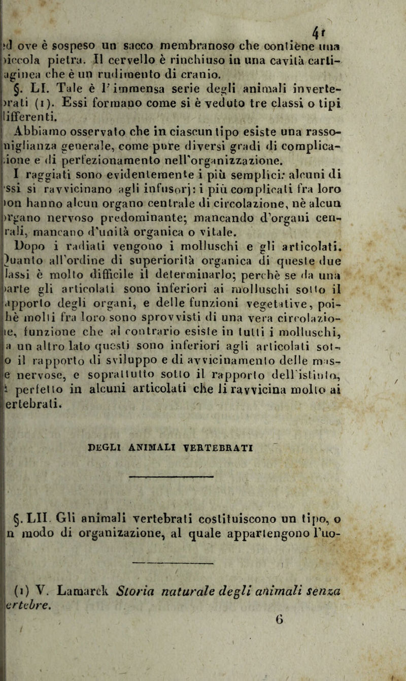 4r ?<] ove è sospeso un sacco membranoso che coni iène una )iccola pietra. Il cervello è rinchiuso in una cavila carli- aginea che è un rudimento di cranio. §. LI. Tale è l’immensa serie degli animali inverte- )rati (i). Essi formano come si è veduto tre classi o tipi lifferenti. ! Abbiamo osservato che in ciascun tipo esiste una rasso- miglianza generale, come pure diversi gradi di complica- tone e di perfezionamento nell'organizzazione. I raggiati sono evidentemente i più semplici: alcuni di ■ssi si ravvicinano agli infusorj: i più complicali fra loro >on hanno alcun organo centrale di circolazione, nè alcun >rgano nervoso predominante; mancando d’organi cen- rali, mancano d'unità organica o vitale. Dopo i radiati vengono i molluschi e gli articolati, guanto all'ordine di superiorità organica di queste due lassi è molto difficile il determinarlo; perchè se da una >arle gli articolali sono inferiori ai molluschi sotto il apporto degli organi, e delle funzioni vegetative, poi- hè molti fra loro sono sprovvisti di una vera circolazio- te, funzione che al contrario esiste in tulli i molluschi, a un altro lato questi sono inferiori agli articolati soU 0 il rapporto di sviluppo e di avvicinamento delle m is- e nervose, e soprattutto sotto il rapporto deH islinla, 1 perfetto in alcuni articolati che li ravvicina mollo ai ertebrati. DEGLI ANIMALI VERTEBRATI §.LII Gli animali vertebrali costituiscono un tipo, o n modo di organizazione, al quale appartengono Tuo- i (i) V. Lamarck Storia naturale degli animali senza \ertebre.