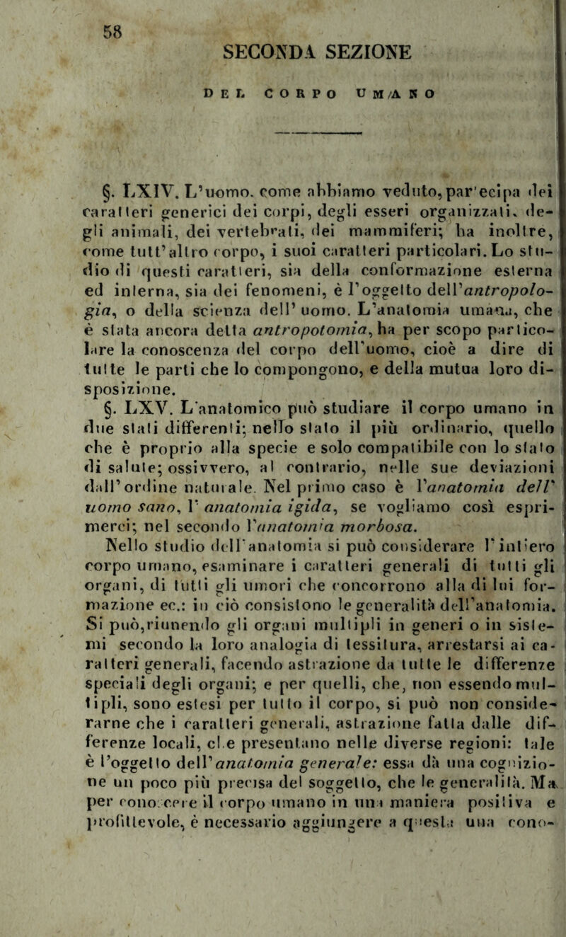 SECONDA SEZIONE del CORPO UM/AKO §. LXIV. L’uomo, come abbiamo veduto,par’ecipa dei caratteri generici dei corpi, degli esseri organizzali» de- gli animali, dei vertebrali, dei mammiferi; ba inoltre, come tuli’altro corpo, i suoi caratteri particolari. Lo stu- dio «li questi caratteri, sia della conformazione esterna ed interna, sia dei fenomeni, è l’oggetto dell’antropoio- già, o delia scienza dell’uomo. L’anatomia umana, che è stata ancora detta antropotomia^ ha per scopo partico- lare la conoscenza del corpo delPuomo, cioè a dire di tutte le parti che Io compongono, e della mutua loro di- sposizione. §. LXV. L'anatomico può studiare il corpo umano in due stati differenti; nello stato il più ordinario, quello che è proprio alla specie e solo compatibile con lo stato di salute; ossivvero, al contrario, nelle sue deviazioni dall’ordine naturale. Nel primo caso è Vanatomia deìV uomo sano, 1* anatomia igida, se vogliamo così espri- merci; nel secondo Vanatomia morbosa. Nello studio dell’anatomia si può considerare l’intiero corpo umano, esaminare i caratteri generali di tutti gli organi, di tutti gli umori che concorrono alla di lui for- mazione ec.: in ciò consistono le generalità dell’anatomia. Si può,riunendo gli organi multipli in generi o in siste- mi secondo la loro analogia di tessitura, arrestarsi ai ca- ratteri generali, facendo astrazione da tutte le differenze speciali degli organi; e per quelli, che, non essendo mul- tipli, sono estesi per lutto il corpo, si può non conside- rarne che i caratteri generali, astrazione fatta dalle dif- ferenze locali, ei e presentano nelle diverse regioni: tale è l’oggetto de\V anatomia generale: essa dà ima cognizio- ne un poco più precisa del soggetto, che le generalità. Ma, per cono.cere il corpo umano in una maniera positiva e profittevole, è necessario aggiungere a questa una cono-