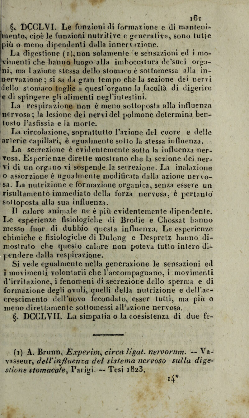 i6r §v DCCLVI. Le funzioni di formazione e (li manteni- mento, cioè le funzioni nutritive e generative, sono tutte più o meno dipendenti dalla innervazione. La digestione (r),non solamente le sensazioni ed i mo- vimenti che hanno luogo alla imboccatura de’suoi orga- ni, ma l azione stessa dello stomaco è sottomessa alla in- nervazione; si sa da gran tempo che la sezione dei nervi dello stomaco toglie a quest’organo la facoltà di digerire e di spingere gli alimenti negl’intestini. La respirazione non è meno sottoposta alla influenza nervosa; la lesione dei nervi del polmone determina ben- tosto l’asfissia e la morte. La circolazione, soprattutto l’azione del cuore e delle arterie capillari, è egualmente sotto la stessa influenza. La secrezione è evidentemente sotto la influenza ner- vosa. Esperienze dirette mostrano che la sezione dei ner- vi di un organo vi sospende la secrezione. La inalazione 0 assorzione è ugualmente modificata dalla azione nervo- sa. La nutrizione e formazione organica, senza essere un risultamento immediato della forza nervosa, è pertanto sottoposta alla sua influenza. Il calore animale ne è più evidentemente dipendente. Le esperienze fisiologiche di Brodie e Glossa t hanno messo fuor di dubbio questa influenza. Le esperienze chimiche e fisiologiche di Dulong e Despretz hanno di- mostralo che questo calore non poteva tutto intero di- pendere dalla respirazione. Si vede egualmente nella generazione le sensazioni ed 1 movimenti volontari che l'accompagnano, i movimenti d'irritazione, i fenomeni di secrezione dello sperma e di formazione degli ovuli, quelli della nutrizione e dell'ac- crescimento dell’uovo fecondato, esser tutti, ma più o meno direttamente sottomessi all’azione nervosa. §. DCGLY1I. La simpatia o la coesistenza di due fe- (i) A. Brunn, jExperim, circa ligat. nervorum. — Va- vasseur, dell'influenza del sistema nervoso sulla dige- stione stomacale, Parigi. **- Tesi 1823.