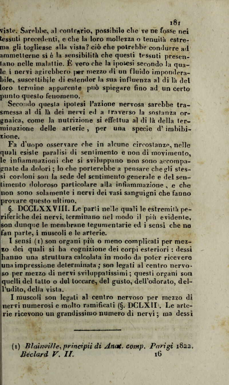 viste. Sarebbe, al contrario, possibile cbe ve ne fosse nei tessuti precedenti, e che la loro mollezza o tenuità estreT ma gli togliesse alla vista? ciò che potrebbe condurre ad ammetterne si è la sensibilità che questi tessuti presen- tano nelle malattie. È vero che la inolisi secondo la qua- le i nervi agirebbero per mezzo di un fluido impondera- bile, suscettibile di estender la sua influenza al di là del loro termine apparente può spiegare fino ad un certo punto questo fenomeno. Secondo questa ipotesi l’azione nervosa sarebbe tra- smessa al di là dei nervi ed a traverso la sostanza or- gnaica, come la nutrizione si effettua al di là della ter- minazione delle arterie, per una specie d’ imbibi- zione. Fa d’uopo osservare cbe in alcune circostanze, nelle quali esiste paralisi di sentimento e non di movimento, le infiammazioni che si sviluppano non sono accompa- gnate da dolori ; lo che porterebbe a pensare che gli stes- si cordoni som la sede del sentimento generale e del sen- timento doloroso particolare alla infiammazione , e che non sono solamente i nervi dei vasi sanguigni che fanno provare questo ultimo. §. DCCLXXVIII. Le parti neHe quali le estremità pe- riferiche dei nervi, terminano nel modo il più evidente, son dunque le membrane tegumentarie ed i sensi che ne fan parte, i muscoli e le arterie. I sensi (i) son organi più o meno complicati per mel- ilo dei quali si ha cognizione dei corpi esteriori : dessi (hanno una struttura calcolata in modo da poter ricevere luna impressione determinata; son legati al centro nervo- so per mezzo di nervi sviluppatissimi; questi organi son quelli del tatto o del toccare, del gusto, dell’odorato, del- il’udito, della vista. I muscoli son legali al centro nervoso per mezzo di nervi numerosi e molto ramificali (§. DCLXII'. Le arte- rie ricevono un grandissimo numeFo di nervi ; ma dessi (i) Blainvi/ie, principii di Anat. comp. Parigi i8a2, Beclard V. II. 16