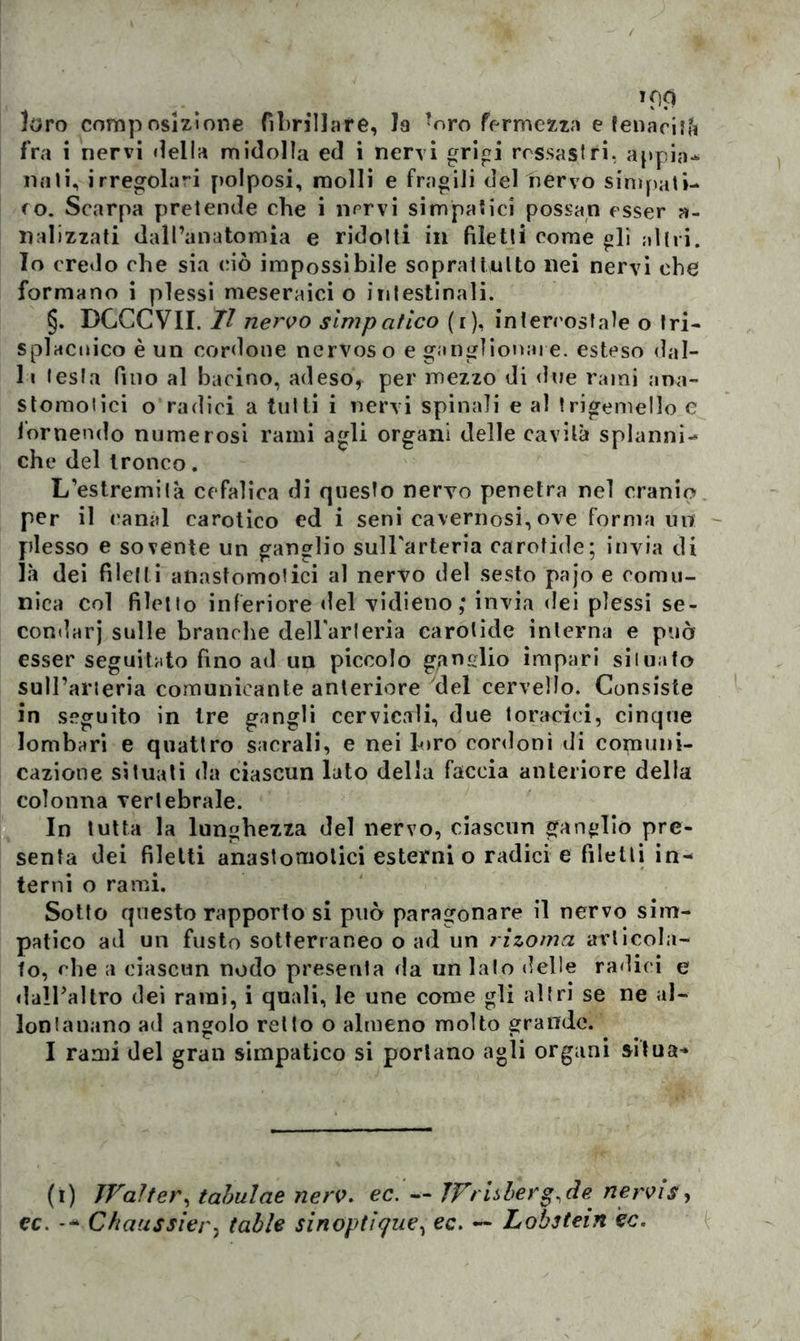 loro composizione fibrillare, la ?oro fermezza e tenacità fra i nervi «iella midolla ed i nervi grigi rossastri, appia- nati, irregolari polposi, molli e fragili delnervo simpati- co. Scarpa pretende che i nervi simpatici possan esser a- nalizzati dall’anatomia e ridotti in filetti come gli altri. Io credo che sia (dò impossibile soprattutto nei nervi che formano i plessi meseraici o intestinali. §. DGCCVII. Il nervo simpatico (i), intercostale o tri- splacnico è un cordone nervos o e gangliomi! e. esteso dal- li testa fino al barino, adeso, per mezzo di due rami :ma- stomotici o radici a tutti i nervi spinali e al trigemello e tornendo numerosi rami agli organi delle cavità splanni- che del tronco. L’estremità cefalica di questo nervo penetra nel cranio per il canal carotico ed i seni cavernosi, ove formami plesso e sovente un ganglio sull'arteria carotide; invia di là dei filetti aiiastomotici al nervo del sesto pajo e comu- nica col filetto inferiore «lei vidieno; invia dei plessi se- condari sulle branche dell'arteria carotide interna e può esser seguitato fino ad un piccolo ganglio impari situato sull’arteria comunicante anteriore del cervello. Consiste in seguito in Ire gangli cervicali, due toracici, cinque lombari e quattro sacrali, e nei loro cordoni di comuni- cazione situati da ciascun lato della faccia anteriore della colonna vertebrale. In tutta la lunghezza del nervo, ciascun ganglio pre- senta dei filetti anastomolici esterni o radici e filetti in- terni o rami. Sotto questo rapporto si può paragonare il nervo sim- patico ad un fusto sotterraneo o ad un rizoma ai'ticola- to, che a ciascun nodo presenta da un lalo delle radici e dall’altro dei rami, i quali, le une come gli altri se ne al- lontanano ad angolo retto o almeno molto grande. I rami del gran simpatico si portano agli organi situa* (i) Walter, tabulae nerv. ec. — Wrisbef^de nervis, cc. Chaussier, table sinoptìque, ec. — Lobstein èc.