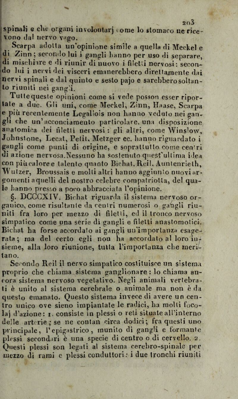 j spinali e che organi in volontari come lo stomaco ne rice- I vono dal nervo vago. i Scarpa adolla un'opinione simile a quella di Meekel e di Zinn ; secondo lui i gangli lianno per uso di separare, di mischiare e di riunir di nuovo i fi letti nervosi: secon- jdo lui i nervi dei visceri emanerebbero direttamente dai nervi spinali e dal quinto e sesto pajo e sarebbero soltan- to riuniti nei gangli. ! Tutte queste opinioni come si vede posson esser ripor- tate a due. Gli uni, come Meekel, Zinn, Haase, Scarpa I® P‘ò recentemente Legalìois non hanno veduto nei gan- gli che un’acconciameuto particolare, una disposizione anatomica dei filetti nervosi: gli altri, come Winslow, Johnstone, Lecat, Petit, Metzger ec. hanno riguardato i jgangli come punii di origine, e soprattutto come ceneri ui anione nervosa.Nessuno ba sostenuto quesfultima idea con piùcaloree talento quanto Bicbat.Reib Auntenrielb, w ulzer, Broussais e molli altri hanno aggiunto nuovi ar- gomenti a quelli del nostro celebre compatriotla, del qua- le hanno presso a poco abbracciata Topinione. §. DGCCXIV. Bicbat riguarda il sistema nervoso or- ganico, come risultante da centri numerosi o gangli riu- niti fra loro per mezzo di filetti, ed il tronco nervoso simpatico come una serie di gangli e filetti anastomosi. Bicbat ha forse accordato ai gangli un'importanza esage- rata ; ma del certo egli non ha accordato al loro in- sieme, alla loro riunione, tutta l’importanza che meri- tano. Secondo Reil il nervo simpatico costituisce un sistema proprio che chiama sistema ganglionare : lo chiama an- cora sistema nervoso vegetativo. Negli animali vertebra- ti è unito al sistema cerebrale o animale ma non è da questo emanato. Questo sistema invece di avere un cen- tro unico ove sieno impiantate le radici, ha molti foco- laj d’azione: i. consiste in plessi o reti situate all’interno delle arterie ; se ne contan circa dodici; fra questi uno principale, l’epigastrico, munito di gangli e formante plessi secondari è una specie di centro o di cervello. 2, Questi plessi son legati al sistema cerebro-spinale per mezzo di rami e plessi conduttori: i due tronchi riuniti