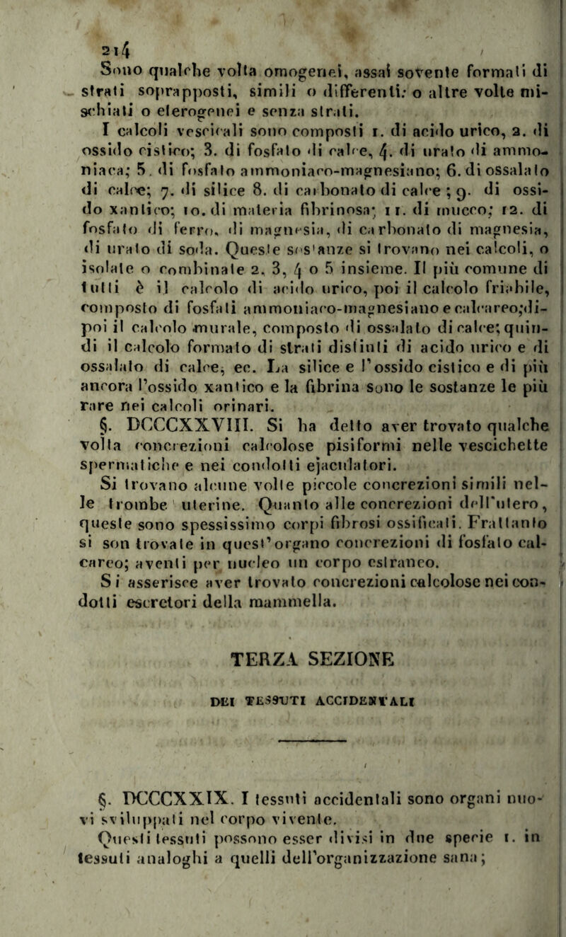 Sono qualche volta omogenei, assai sovente formali di strati soprapposti, simili o differenti: o altre volte mi- schiati o eterogenei e senza str ili. I calcoli vescicali sono composti i. di acido urico, 2. di ossido cistico; 3. di fosfato di calce, 4- di orato di ammo- niaca; 5. di fosfato ammoniaco-magnesiano; 6. di ossalato di calce; 7. di silice 8. di carbonato di calce ; 9. di ossi- do xanlico; io. di materia fibrinosa; 11. di rimerò; 12. di fosfato di ferro, di magnesia, di carbonato di magnesia, di uralo di soda. Queste ses'anze si trovano nei calcoli, o isolale o combinate 2, 3, 4 o 5 insieme. Il più comune di lutti è il calcolo di acido urico, poi il calcolo friabile, composto di fosfati ammoniaco-magnesiano e calca reo,*<Ji- poi il calcolo murale, composto di ossalato di cali e; quin- di il calcolo formato di strati distinti di acido urico e di ossalato di calce, ec. La silicee l’ossido cistico e di più ancora l’ossido xantico e la fibrina Sono le sostanze le più rare nei calcoli orinari. §. DCCCXXVIII. Si ha detto aver trovato qualche volta concrezioni calcolose pisiformi nelle vescichette spermatiche e nei condotti eiaculatori. Si trovano alcune volle piccole concrezioni simili nel- le trombe uterine. Quanto alle concrezioni dell'ulero, queste sono spessissimo corpi fibrosi ossificali. Frattanto si son trovale in quest’organo concrezioni di fosfato cal- careo; aventi per nucleo un corpo estraneo. Si asserisce aver trovato concrezioni calcolose nei con- dotti escretori della mammella. TERZA SEZIONE dei tessuti accidentali §. DCCCXXIX. I tessuti accidentali sono organi nuo- vi sviluppati nel corpo vivente. Questi tessuti possono esser divisi in due specie 1. in tessuti analoghi a quelli dell’organizzazione sana;