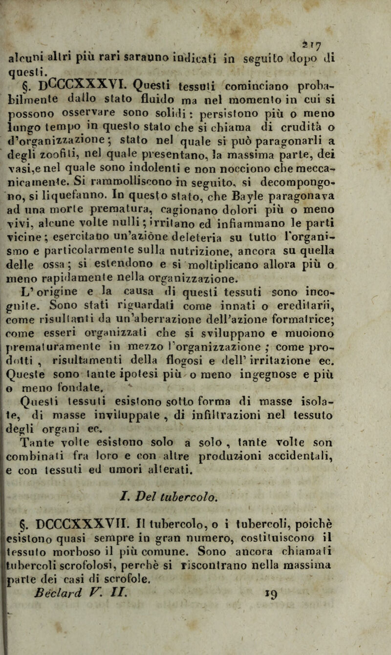 alcuni altri più rari sarauno indicati in seguito dopo di questi. §. DCCCXXXVI. Questi tessuti cominciano proba- bilmente dallo stato fluido ma nel momento in cui si possono osservare sono solidi : persistono più o meno lungo tempo in questo stato che si chiama di crudità o d’organizz-azione; stato nel quale si può paragonarli a degli zoofili, nel quale presentano, la massima parte, dei vasi,e nel quale sono indolenti e non nocciono che mecca- nicamente. Si rammolliscono hi seguito, si decompongo- no, si liquefanno. In questo stato, che Bayle paragonava ad una morte prematura, cagionano dolori più o meno vivi, alcune volte nulli ; irritano ed infiammano le parti vicine ; esercitano un’azióne deleteria su lutto Torgani- smo e particolarmente sulla nutrizione, ancora su quella delle ossa; si estendono e si moltiplicano allora più o meno rapidamente nella organizzazione. L’origine e la causa di questi tessuti sono inco- gnite. Sono stati riguardati come innati o ereditarli, come risultanti da un’aberrazione dell’azione formatrice; come esseri organizzati che si sviluppano e muoiono prematuramente in mezzo l’organizzazione ; come pro- dotti , risultamenti della flogosi e dell1 irritazione ec. Queste sono tante ipotesi più o meno ingegnose e piu o meno fondate. Questi tessuti esistono sotto forma di masse isola- te, di masse inviluppate , di infiltrazioni nel tessuto degli organi ec. Tante volte esistono solo a solo , tante volte son combinati fra loro e con altre produzioni accidentali, e con tessuti ed umori alterati. I. Del tubercolo. §. DCCCXXXVII. II tubercolo, o i tubercoli, poiché esistono quasi sempre in gran numero, costituiscono il tessuto morboso il più comune. Sono ancora chiamati tubercoli scrofolosi, perchè si riscontrano nella massima parte dei casi di scrofole. Bèclard V\ II. *9