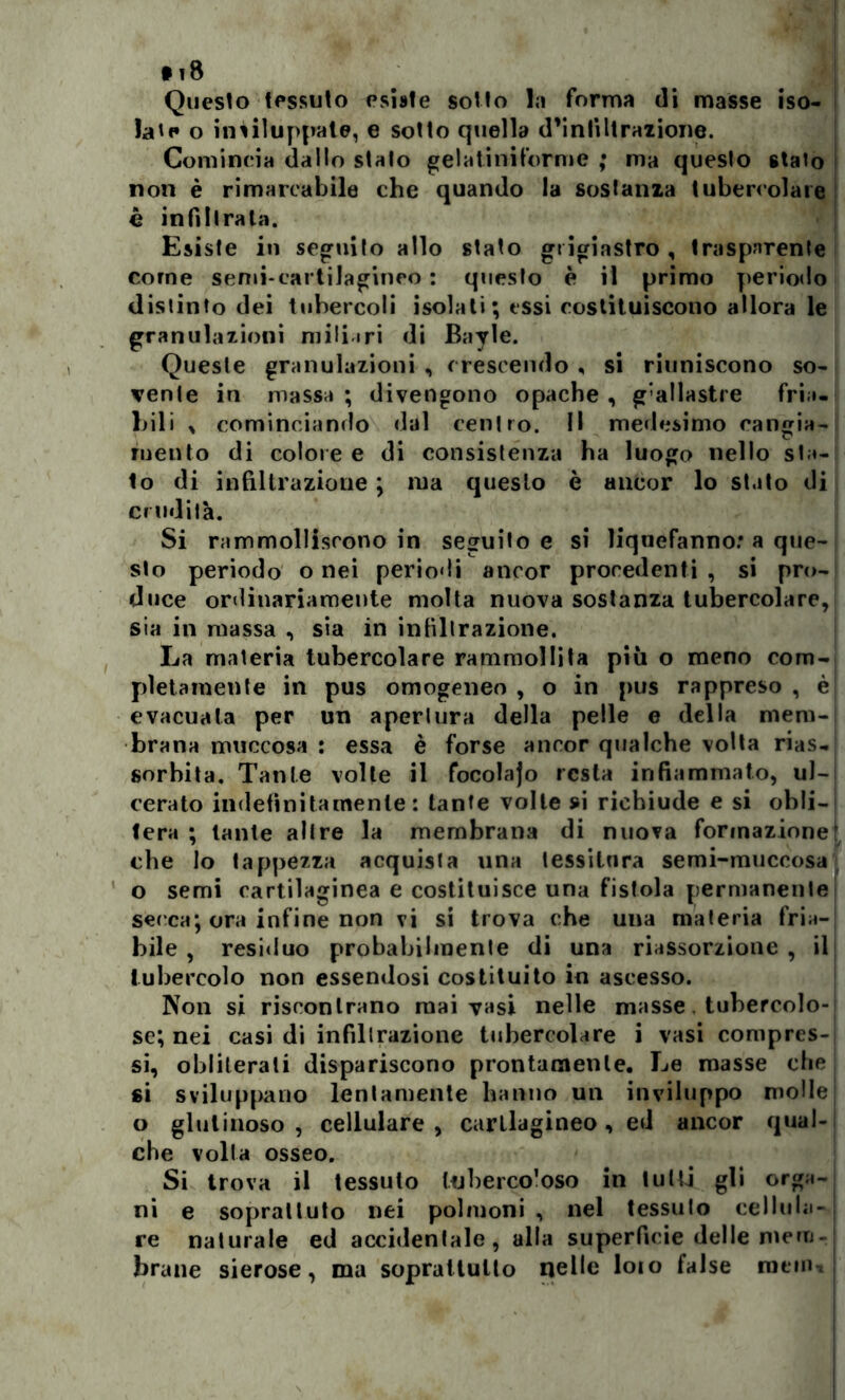 • t8 Questo tessuto esiste sotto la forma di masse iso- late o inviluppate, e sotto quella d’inliltrazione. Comincia dallo stalo gelatiniforme ; ma queslo staio non è rimarcabile che quando la sostanza tubercolare è infiltrala. Esiste in seguito allo stato grigiastro , trasparente come semi-cartilagineo : queslo è il primo periodo distinto dei tubercoli isolali; essi costituiscono allora le granulazioni miliari di Bayle. Queste granulazioni , crescendo , si riuniscono so- vente in massa ; divengono opache , g’allastre fria- bili , cominciando dal centro. Il medesimo cangia- mento di colore e di consistenza ba luogo nello sta- to di infiltrazione ; ma queslo è ancor lo stato di crudità. Si rammolliscono in seguito e si liqnefanno: a que- slo periodo o nei periodi ancor procedenti , si pro- duce ordinariamente molta nuova sostanza tubercolare, sia in massa , sia in infiltrazione. La materia tubercolare rammollita più o meno com- pletamente in pus omogeneo , o in pus rappreso , è evacuala per un apertura della pelle e della mem- brana muccosa : essa è forse ancor qualche volta rias- sorbita. Tante volte il focolajo resta infiammato, ul- cerato indefinitamente: tante volte si richiude e si obli- tera ; tante altre la membrana di nuova formazione’ che lo tappezza acquista una tessitura semi-muccosa o semi cartilaginea e costituisce una fistola permanente secca; ora infine non vi si trova che una materia fria- bile , residuo probabilmente di una riassorzione , il tubercolo non essendosi costituito in ascesso. Non si riscontrano mai vasi nelle masse. tubercolo- se; nei casi di infiltrazione tubercolare i vasi compres- si, obliterati dispariscono prontamente. Le masse che si sviluppano lentamente hanno un inviluppo molle: o glutinoso , cellulare , carllagineo , ed ancor qual- che volta osseo. Si trova il tessuto tubercoloso in tulli gli orga- ni e sopraltuto nei polmoni , nel tessuto cellula- re naturale ed accidentale, alla superficie delle mem-: brane sierose, ma soprattutto nelle loto false ratini |