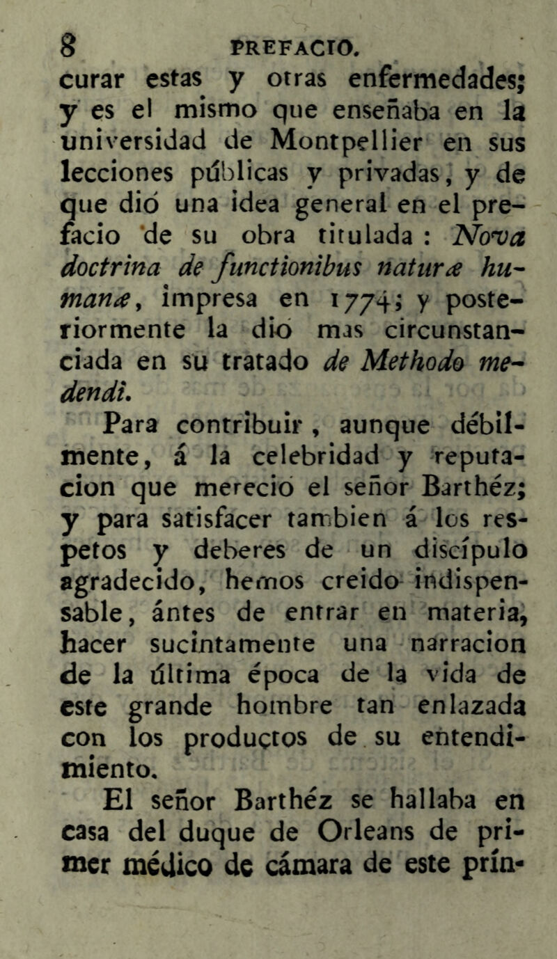 curar estas y otras enfermedades; y es el mismo que enseñaba en la universidad de Montpellier en sus lecciones pdblicas y privadas, y de que dio una idea general en el pre- facio ‘de su obra titulada : Nova doctrina de fmcHonibus natura hu- mana, impresa en 1774; y poste- riormente la dio mas circunstan- ciada en su tratado de Methodo me- dendi. Para contribuir, aunque débil- mente, á la celebridad y reputa- ción que mereció el señor Barthéz; y para satisfacer también á los res- petos y deberes de un discípulo agradecido, hemos creído indispen- sable, ántes de entrar en materia, hacer sucintamente una narración de la tíltima época de la vida de este grande hombre tan enlazada con los productos de su entendi- miento. El señor Barthéz se hallaba en casa del duque de Orleans de pri- mer médico de cámara de este prín-