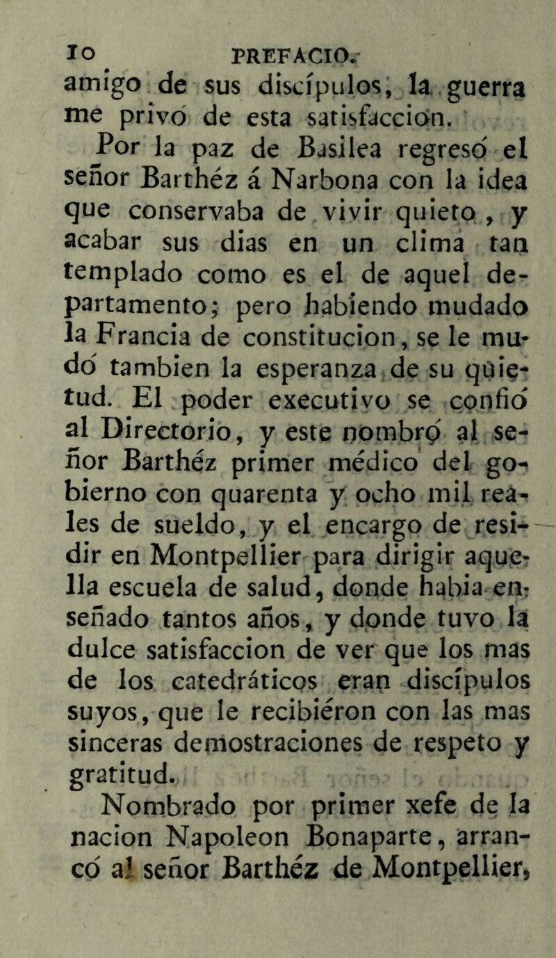 amigo de sus discípulos, la. guerra me privo de esta satisfacción. Por la paz de Basilea regreso el señor Barthéz á Narbona con la ¡dea que conservaba de vivir quieto , y acabar sus dias en un clima tan templado como es el de aquel de- partamento; pero habiendo mudado la Francia de constitución, se le mu- do también la esperanza de su quie- tud. El poder executivo se confio al Directorio, y este nombrq al se- ñor Barthéz primer médico del go- bierno con quarenta y ocho mil rea- les de sueldo, y el encargo de resi- dir en Montpellier para dirigir aque- lla escuela de salud, donde habla em señado tantos años, y donde tuvo la dulce satisfacción de ver que los mas de los catedráticos eran discípulos suyos, que le recibiéron con las mas sinceras demostraciones de respeto y gratitud. Nombrado por primer xefe de la nación Napoleón Bonaparte, arran- co ai señor Barthéz de Montpellier,