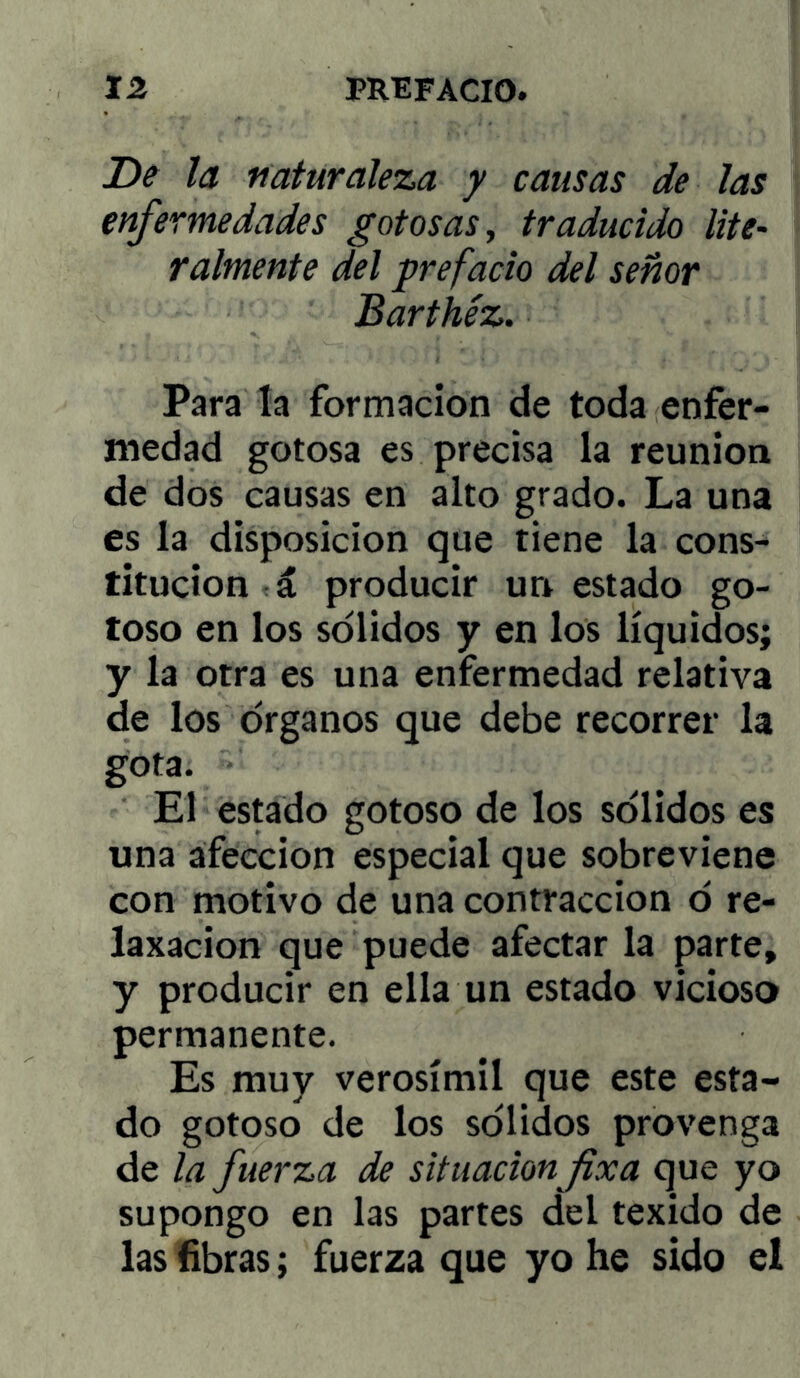 De la naturaleza y causas de las enfermedades gotosas ^ traducido lite- raímente del prefacio del señor Barthéz. Para la formación de toda enfer- medad gotosa es precisa la reunión de dos causas en alto grado. La una es la disposición que tiene la cons- titución á producir un estado go- toso en los solidos y en los líquidos; y la otra es una enfermedad relativa de los órganos que debe recorrer la gota. El estado gotoso de los sólidos es una afección especial que sobreviene con motivo de una contracción ó re- laxacion que puede afectar la parte, y producir en ella un estado vicioso permanente. Es muy verosímil que este esta- do gotoso de los sólidos provenga de la fuerza de situación fíxa que yo supongo en las partes del texido de las fibras; fuerza que yo he sido el