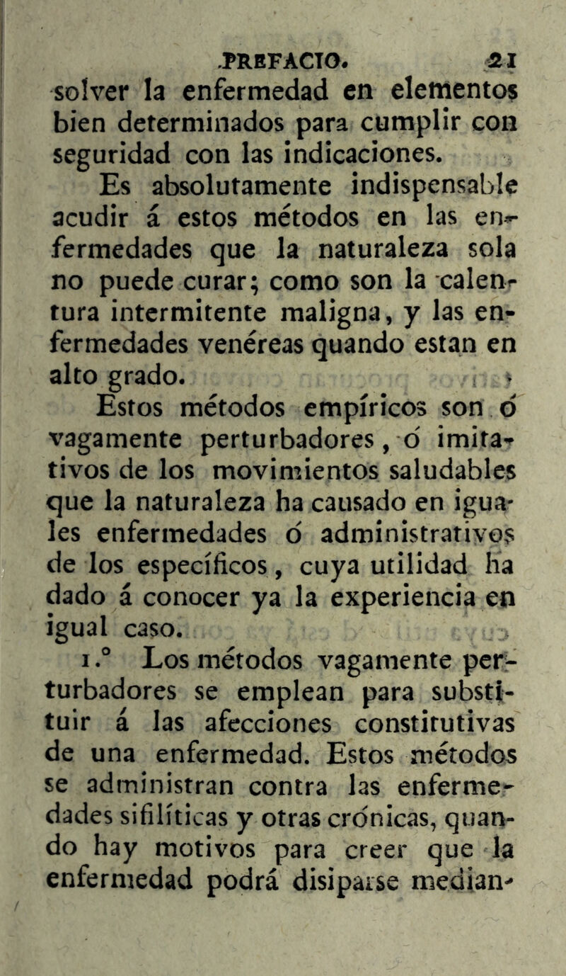 solver la enfermedad en elemento? bien determinados para cumplir con seguridad con las indicaciones. Es absolutamente indispensable acudir i estos métodos en las en»- fermedades que la naturaleza sola no puede curar; como son la calenr tura intermitente maligna, y las en- fermedades venéreas quando están en alto grado. Estos métodos empíricos son d x’agamente perturbadores, d imita'^ tivos de los movimientos saludables que la naturaleza ha causado en igua- les enfermedades d administrativos de los específicos, cuya utilidad ha dado á conocer ya la experiencia en igual caso. ILos métodos vagamente per- turbadores se emplean para substi- tuir á las afecciones constitutivas de una enfermedad. Estos métodos se administran contra las enferme- dades sifilíticas y otras crónicas, quan- do hay motivos para creer que Ja enfermedad podrá disiparse median-