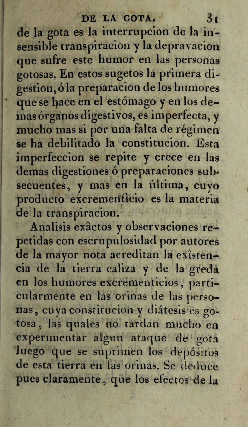 i de la gota es Ja interrupción de Ja in- sensllde transpiración y la depravación ! que sufre este liumor en las personas I gotosas. En estos sugetos la primera di- , gestión, ó la preparación de los humores j ■ que se hace en el estómago y en los de- más órganos digestivos, es imperfecta, y j mucho mas si por una falta de régimen I se ha debilitado la constitución. Esta imperfección se repite y crece en Jas demas digestiones ó preparaciones sub- ! secuentes, y mas en la última, cuyo producto excremenficlo es la materia ¡ de la transpiración, i Análisis exactos y observaciones re- petidas con escrupulosidad por autores de la mayor nota acreditan la existen- cia de la tierra caliza y de la gredá en los humores excrementicios, parti- cularmente en las orinas de las [>erso- nas, cuya constitución y diátesis es go- tosa , las quales no tardan mucho en experimentar algún ataque de gota Juego que se suprimen los depósitos de esta tierra en las orinas. Se deduce pues claramente, que los efectos de la
