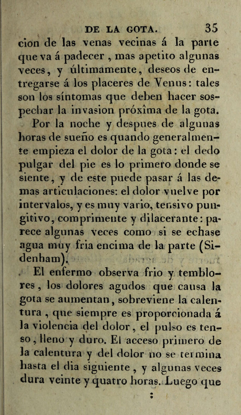 clon de las venas vecinas á la parte que va á padecer , mas apetito algunas veces, y últimamente, deseos de en- tregarse á los placeres de Venus: tales son los síntomas que deben hacer sos- pechar la invasión próxima de la gota. Por la noche y después de algunas horas de sueño es quando generalmen- te empieza el dolor de la gota: el dedo pulgar del pie es lo primero donde se siente, y de este puede pasar á las de- mas articulaciones; el dolor vuelve por intervalos, y es muy vario, tensivo pun* gitivo, comprimente y dilacerante: pa- rece algunas veces como si se echase agua muy fria encima de la parte (Si- denham), El enfermo observa frió y temblo- res , los dolores agudos que causa la gota se aumentan, sobreviene la calen- tura , que siempre es proporcionada á la violencia del dolor, el pulso es ten- so, lleno y duro. El acceso primero de la calentura y del dolor no se termina hasta el dia siguiente , y algunas veces dura veinte y quatro horas. Luego que