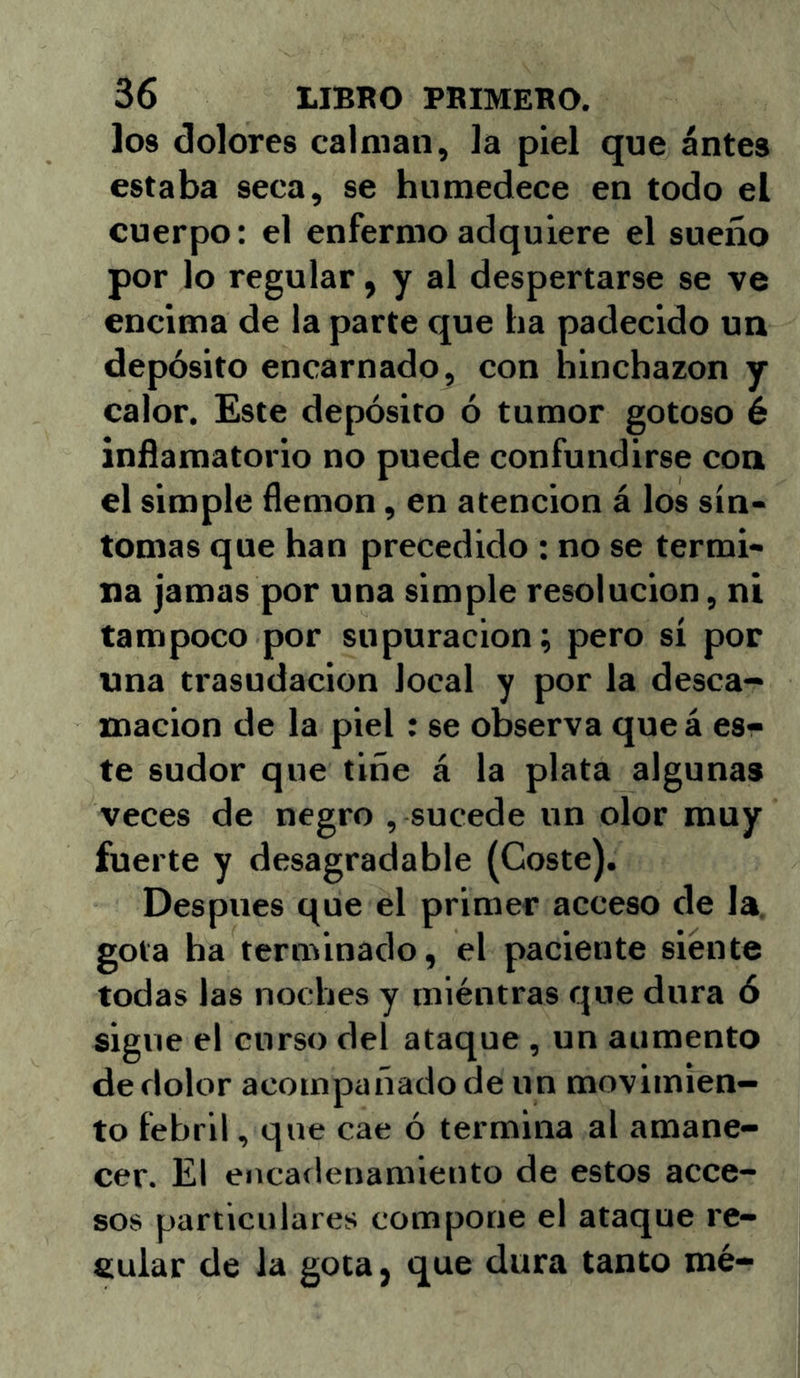 los dolores calman, la piel que antes estaba seca, se humedece en todo el cuerpo: el enfermo adquiere el sueño por lo regular, y al despertarse se ve encima de la parte que ha padecido un depósito encarnado, con hinchazón y calor. Este depósito ó tumor gotoso é inflamatorio no puede confundirse con el simple flemón, en atención á los sín- tomas que han precedido : no se termi- na jamas por una simple resolución, ni tampoco por supuración; pero sí por una trasudación local y por la desca- mación de la piel; se observa queá es- te sudor que tiñe á la plata algunas veces de negro , sucede un olor muy fuerte y desagradable (Coste). Después que el primer acceso de la. gota ha terminado, el paciente siente todas las noches y miéntras que dura ó sigue el curso del ataque , un aumento de dolor acompañado de un movimien- to febril, que cae ó termina al amane- cer. El encadenamiento de estos acce- sos particulares compone el ataque re- tiular de la gota, que dura tanto mé-